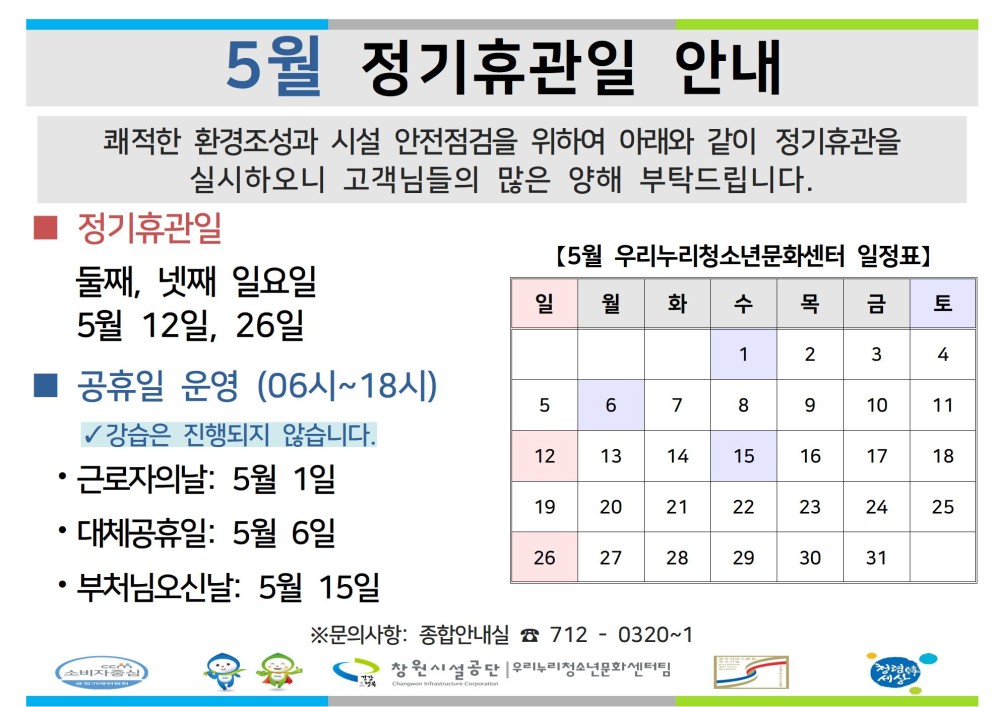 5월 정기휴관일 안내 쾌적한 환경조성과 시설 안전점검을 위하여 아래와 같이 정기휴관을 실시하오니 고객님들의 많은 양해 부탁드립니다. - 채용정보 정기휴관일 조직 둘째, 넷째 일요일 시설안내지도 5월 12일, 26일 공단사보 소비자중심 ■ 공휴일 운영 (06시~18시) ✓ 강습은 진행되지 않습니다. ·근로자의날: 5월 1일 • 대체공휴일: 5월 6일 • 부처님오신날: 5월 15일 복사 이동 【5월 우리누리청소년문화센터 일정표】 일 월 화 수 목 금 토 1 2 3 4 5 6 7 8 9 10 11 12 13 14 15 16 17 18 19 20 21 22 23 24 25 26 27 28 29 30 31 ※문의사항: 종합안내실 7120320~1 ▲이전글 마산합포스포츠센터 긴급휴장 안내 다음글 5월 정기휴관일 및 공휴일 안내 공사공단 바로가기 창원시설공단