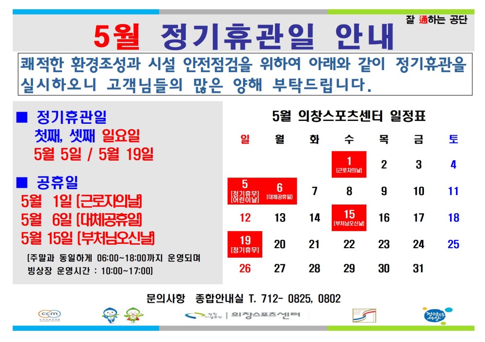 5월 정기휴관일 안내 잘하는 공단 쾌적한 환경조성과 시설 안전점검을 위하여 아래와 같이 정기휴관을 실시하오니 고객님들의 많은 양해 부탁드립니다. - 행사소식 - 채용정보 조직 정기휴관일 5월 의창스포츠센터 일정표 첫째, 셋째 일요일 일월 화수 목 금 토 시설안내지도 5월 5일 / 5월 19일 1 2 3 4 공단사보 ■ 공휴일 5 6 7 8 9 10 11 5월 1일 [근로자의날 5월 6일 [대체공휴일 12 13 14 15 16 17 18 5월 15일 [부처님오신날 19 장기유무 20 21 22 23 24 25 [주말과 동일하게 06:00~18:00까지 운영되며 빙상장 운영시간: 10:00~17:00) 26 27 28 29 30 31 cin 문의사항 종합안내실 T. 712-0825, 0802