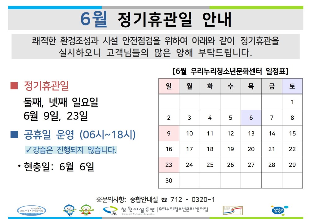 6월 정기휴관일 안내 쾌적한 환경조성과 시설 안전점검을 위하여 아래와 같이 정기휴관을 실시하오니 고객님들의 많은 양해 부탁드립니다. - 채용정보 [6월 우리누리청소년문화센터 일정표] 조직 ■ 정기휴관일 일 월 화 수 목 금 토 시설안내지도 둘째, 넷째 일요일 1 공단사보 6월 9일, 23일 2 3 4 5 6 7 8 공휴일 운영 (06시~18시) 9 10 11 12 13 14 15 ✓ 강습은 진행되지 않습니다. 16 17 18 19 20 21 22 • 현충일: 6월 6일 23 24 25 26 27 28 29 소비자중심 복사 이동 30 ※문의사항: 종합안내실 7120320~1 창원시설공단