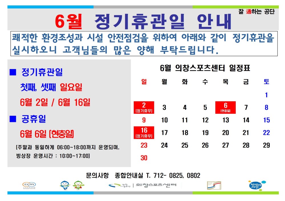 6월 정기휴관일 안내 잘하는 공단 쾌적한 환경조성과 시설 안전점검을 위하여 아래와 같이 정기휴관을 실시하오니 고객님들의 많은 양해 부탁드립니다. - 행사소식 - 채용정보 조직 ■ 정기휴관일 6월 의창스포츠센터 일정표 일 월 화수목금 토 시설안내지도 첫째, 셋째 일요일 1 공단사보 6월 2일/6월 16일 2 3 4 5 6 7 8 공휴일 9 10 11 12 13 14 15 6월 6일 (현충일] 16 17 18 19 20 21 22 [주말과 동일하게 06:00~18:00까지 운영되며, 빙상장 운영시간: 10:00~17:00) 23 24 25 26 27 28 29 30 cin 문의사항 종합안내실 T. 712-0825, 0802