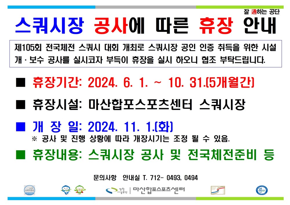 잘 하는 공단 스쿼시장 공사에 따른 휴장 안내 제105회 전국체전 스쿼시 대회 개최로 스쿼시장 공인 인증 취득을 위한 시설 개·보수 공사를 실시코자 부득이 휴장을 실시 하오니 협조 부탁드립니다. 휴장기간: 2024. 6. 1. 10. 31.[5개월간] 휴장시설: 마산합포스포츠센터 스쿼시장 개장일: 2024. 11. 1.[화] ※ 공사 및 진행 상황에 따라 개장시기는 조정 될 수 있음. 휴장내용: 스쿼시장 공사 및 전국체전준비 등 문의사항 안내실 T. 712-0493, 0494 마산합포스포츠센터