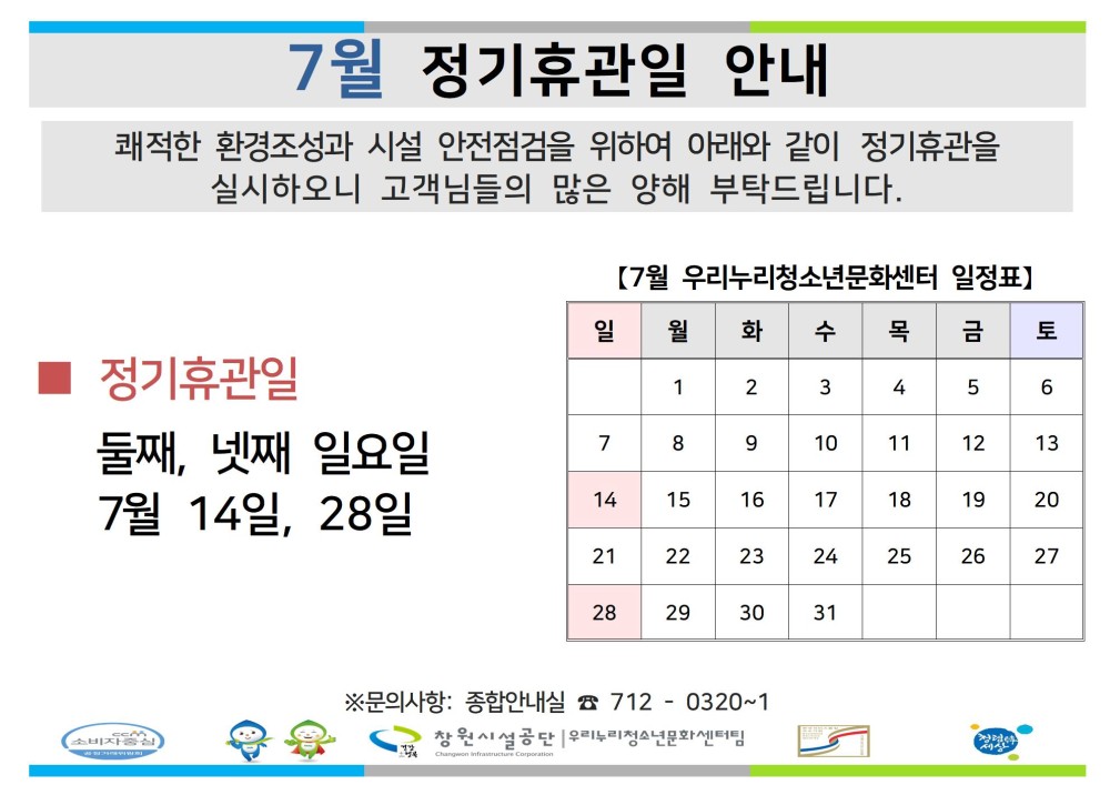 7월 정기휴관일 안내 쾌적한 환경조성과 시설 안전점검을 위하여 아래와 같이 정기휴관을 실시하오니 고객님들의 많은 양해 부탁드립니다. 조직 [7월 우리누리청소년문화센터 일정표] 시설안내지도 일 월 화 수 목 금 토 공단사보 정기휴관일 1 2 3 4 5 6 둘째, 넷째 일요일 7 8 9 10 11 12 13 7월 14일, 28일 14 15 16 17 18 19 20 21 22 23 24 25 26 27 28 29 30 31 소비자중심 복사 이동 ▲이전글 7월 정기휴관일 안내 다음글 7월 휴관일 안내 공사공단 바로가기 ※문의사항: 종합안내실 7120320~1 창원시설공단 우리문화센터