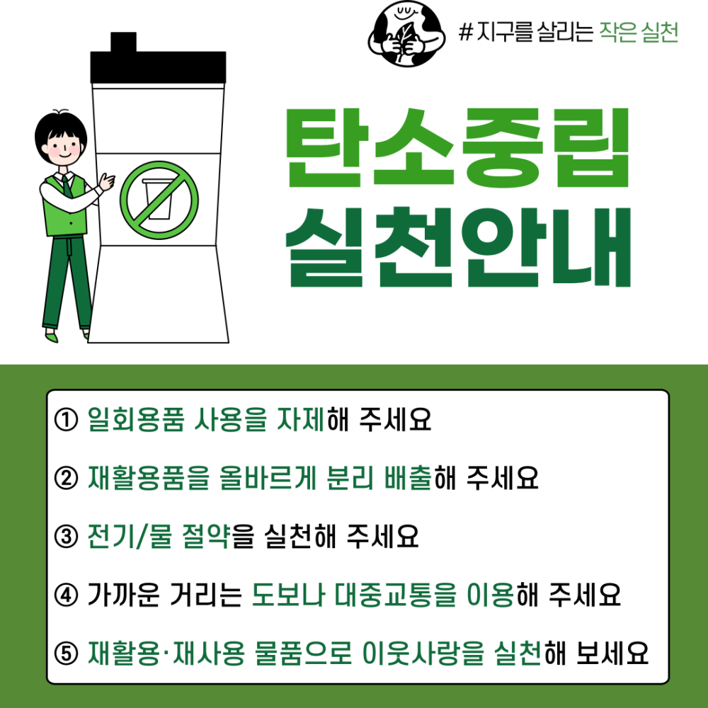 #지구를 살리는 작은 실천 탄소중립 실천안내 ② ① 일회용품 사용을 자제해 주세요 ② 재활용품을 올바르게 분리 배출해 주세요 ③ 전기/물 절약을 실천해 주세요 ④ 가까운 거리는 도보나 대중교통을 이용해 주세요 ⑤ 재활용·재사용 물품으로 이웃사랑을 실천해 보세요