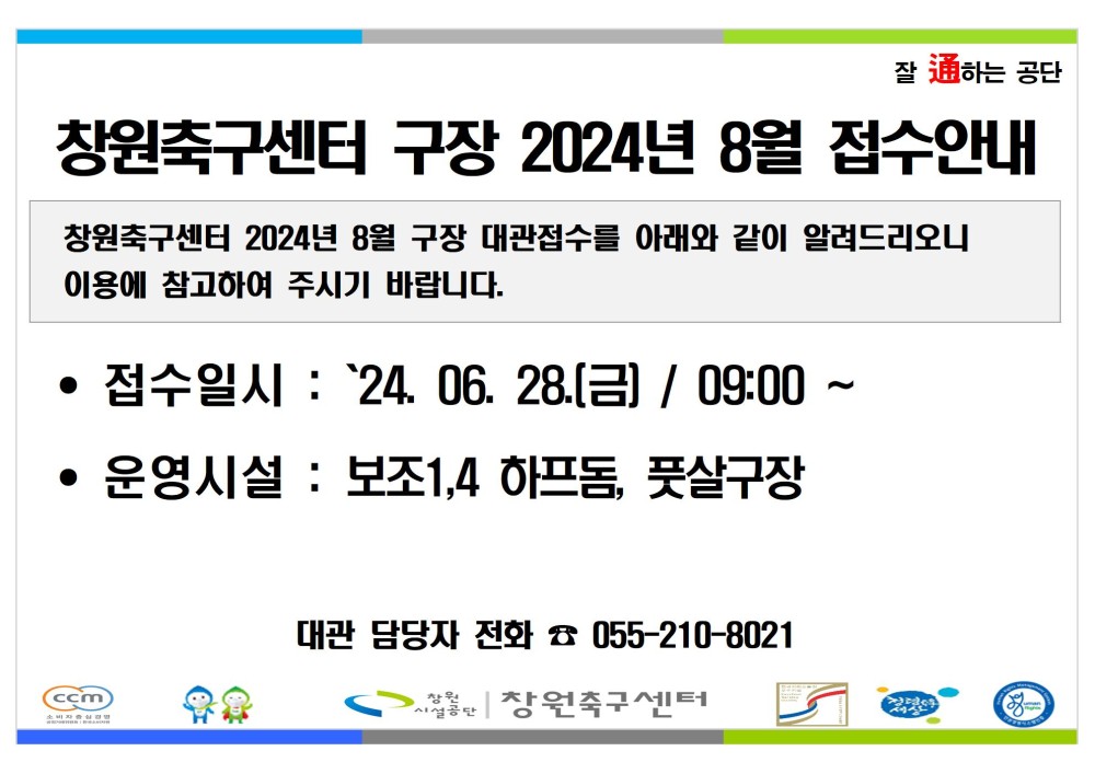 잘 通하는 공단 - 행사소식 창원축구센터 구장 2024년 8월 접수안내 - 채용정보 조직 시설안내지도 공단사보 창원축구센터 2024년 8월 구장 대관접수를 아래와 같이 알려드리오니 이용에 참고하여 주시기 바랍니다. • 접수일시 : `24.06.28.(금) / 09:00 ~ • 운영시설 : 보조1,4 하프돔, 풋살구장 (ccm 대관 담당자 전화 055-210-8021 창원축구센터