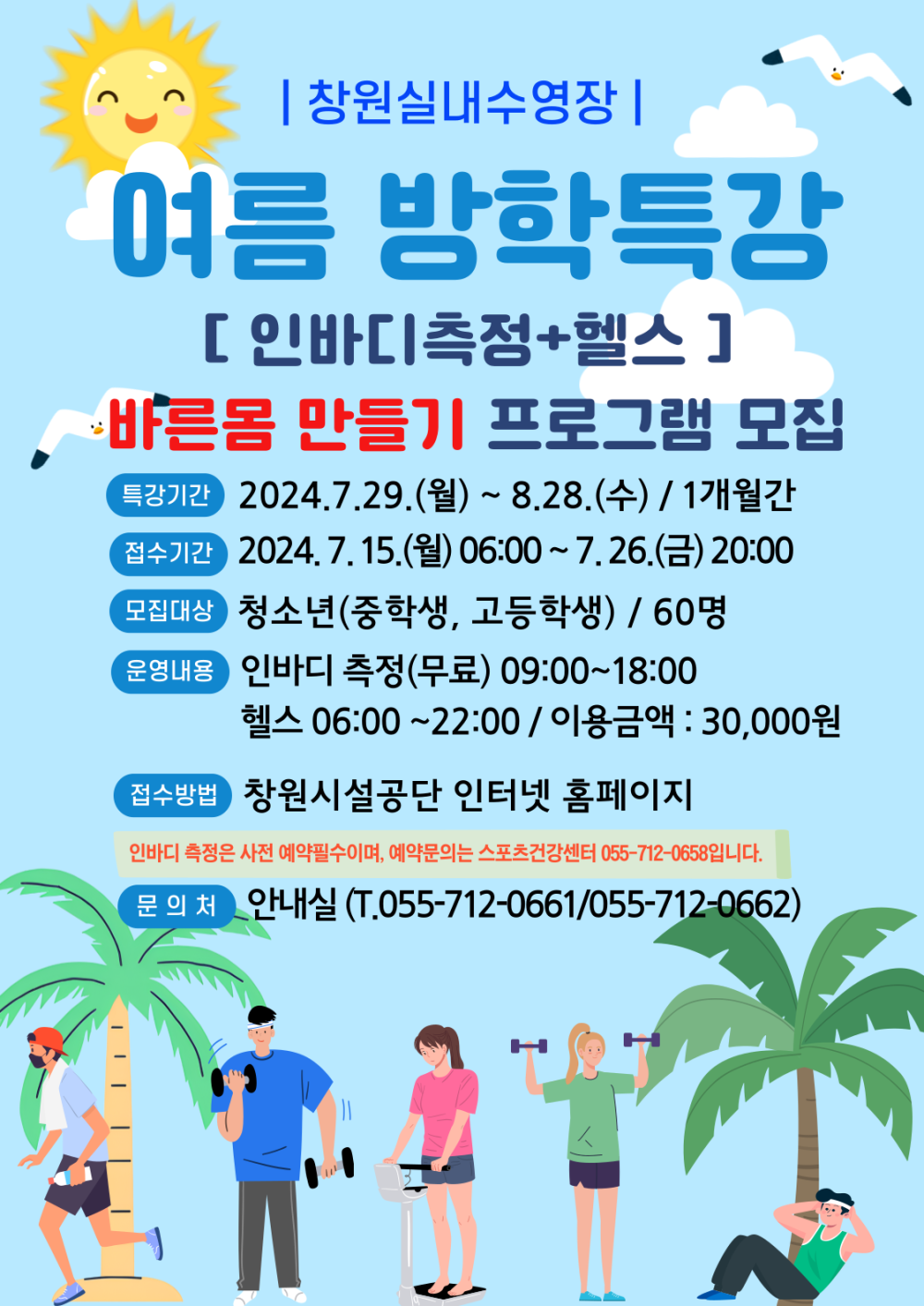 | 창원실내수영장 | 여름 방학특강 [인바디측정+헬스] 바른몸 만들기 프로그램 모집 특강기간 2024.7.29.(월) ~ 8.28.(수) / 1개월간 접수기간 2024. 7. 15.(월) 06:00~7.26.(금) 20:00 모집대상 청소년(중학생, 고등학생) / 60명 운영내용 인바디 측정(무료) 09:00~18:00 헬스 06:00~22:00 / 이용금액 : 30,000원 접수방법 창원시설공단 인터넷 홈페이지 인바디 측정은 사전 예약필수이며, 예약문의는 스포츠건강센터 055-712-0658입니다. 문의처 안내실 (T.055-712-0661/055-712-0662)