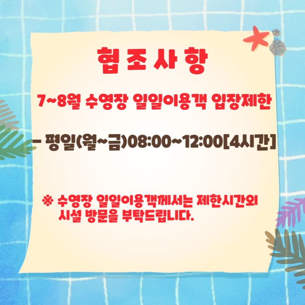 협조사항 7~8월 수영장 일일이용객 입장제한 - 평일(월~금)08:00~12:00[4시간] 수영장 일일이용객께서는 제한시간외 시설 방문을 부탁드립니다.