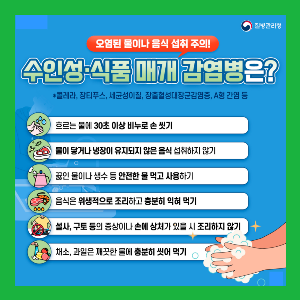 오염된 물이나 음식 섭취 주의! 수인성·식품 매개 감염병은? *콜레라, 장티푸스, 세균성이질, 장출혈성대장균감염증, A형 간염 등 흐르는 물에 30초 이상 비누로 손 씻기 물이 닿거나 냉장이 유지되지 않은 음식 섭취하지 않기 끓인 물이나 생수 등 안전한 물 먹고 사용하기 음식은 위생적으로 조리하고 충분히 익혀 먹기 설사, 구토 등의 증상이나 손에 상처가 있을 시 조리하지 않기 채소, 과일은 깨끗한 물에 충분히 씻어 먹기
