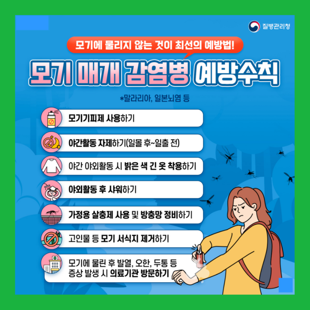모기에 물리지 않는 것이 최선의 예방법! 모기 매개 감염병 예방수칙 •말라리아, 일본뇌염 등 모기기피제 사용하기 야간활동 자제하기(일몰 후~일출 전) 야간 야외활동 시 밝은 색 긴 옷 착용하기 야외활동 후 샤워하기 가정용 살충제 사용 및 방충망 정비하기 고인물 등 모기 서식지 제거하기 모기에 물린 후 발열, 오한, 두통 등 증상 발생 시 의료기관 방문하기