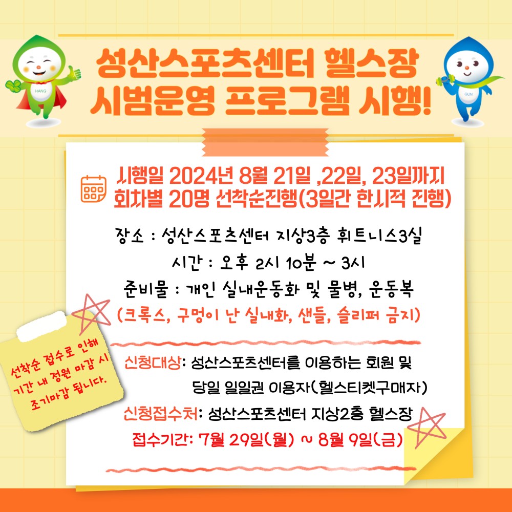 성산스포츠센터 헬스장 시범운영 프로그램 시행! 시행일 2024년 8월 21일, 22일, 23일까지 회차별 20명 선착순진행(3일간 한시적 진행) 장소: 성산스포츠센터 지상3층 휘트니스3실 시간: 오후 2시 10분~3시 준비물: 개인실내운동화 및 물병, 운동복 (크록스, 구멍이 난 실내화, 샌들, 슬리퍼 금지) 선착순 접수로 인해 기간 내 정원 마감 시 조기마감 됩니다. 신청대상: 성산스포츠센터를 이용하는 회원 및 당일 일일권 이용자(헬스티켓구매자) 신청접수처: 성산스포츠센터 지상2층 헬스장 접수기간: 7월 29일(월) ~ 8월 9일(금)