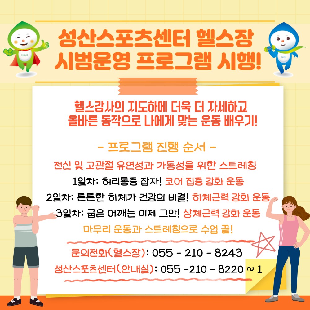 성산스포츠센터 헬스장 시범운영 프로그램 시행! 헬스강사의 지도하에 더욱 더 자세하고 올바른 동작으로 나에게 맞는 운동 배우기! - 프로그램 진행 순서 - 전신 및 고관절 유연성과 가동성을 위한 스트레칭 1일차: 허리통증 잡자! 코어 집중 강화 운동 2일차: 튼튼한 하체가 건강의 비결! 하체근력 강화 운동 3일차: 굽은 어깨는 이제 그만! 상체근력 강화 운동 마무리 운동과 스트레칭으로 수업 끝! 문의전화(헬스장): 055 - 210 - 8243 성산스포츠센터(안내실): 055 - 210 - 8220 ~ 1