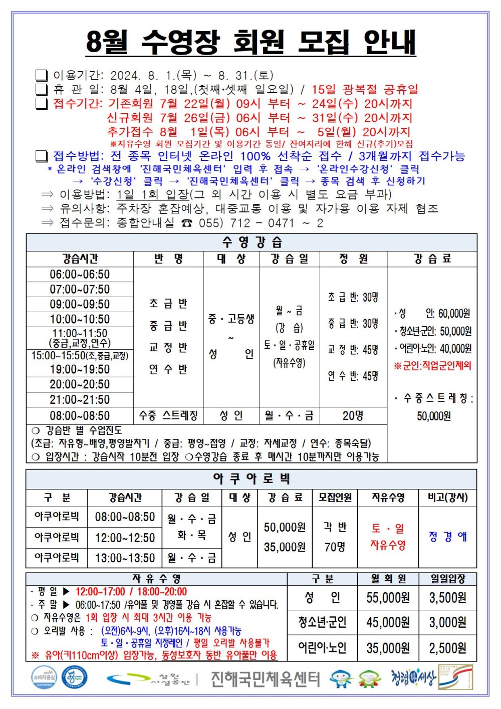8월 수영장 회원 모집 안내 □ 이용기간: 2024. 8. 1.(목) ~ 8. 31.(토) □ 휴관일: 8월 4일, 18일, (첫째·셋째 일요일) / 15일 광복절 공휴일 □ 접수기간: 기존회원 7월 22일(월) 09시 부터 ~ 24일(수) 20시까지 신규회원 7월 26일(금) 06시 부터 ~ 31일(수) 20시까지 추가접수 8월 1일(목) 06시 부터 ~ 5일(월) 20시까지 ※자유수영 회원 모집기간 및 이용기간 동일/ 잔여자리에 한해 신규(추가)모집 □ 접수방법: 전 종목 인터넷 온라인 100% 선착순 접수 / 3개월까지 접수가능 * 온라인 검색창에 ´진해국민체육센터´ 입력 후 접속 → ´온라인수강신청´ 클릭 → ´수강신청´ 클릭 → ´진해국민체육센터´ 클릭 → 종목 검색 후 신청하기 ⇒ 이용방법: 1일 1회 입찰(그 외 시간 이용 시 별도 요금 부과) ⇒ 유의사항: 주차장 혼잡예상, 대중교통 이용 및 자가용 이용 자제 협조 ⇒ 접수문의: 종합안내실 ☎ 055) 712 - 0471 ~ 2 수영강습 강습시간 반명 대상 강습일 정원 강습료 06:00~06:50 07:00~07:50 09:00~09:50 10:00~10:50 11:00~11:50(중급,교정,연수) 15:00~15:50(초,중급,교정) 19:00~19:50 20:00~20:50 21:00~21:50 초급반 중급반 교정반 연수반 중·고등생~성인 월~금(강습) 토·일·공휴일(자유수영) 초급반: 30명 중급반: 30명 교정반: 45명 연수반: 45명 08:00~08:50 수중 스트레칭 성인 월·수·금 20명 · 성인: 60,000원 · 청소년·군인: 50,000원 ·어린이·노인: 40,000원 ※군인: 직업군인제외 · 수중스트레칭: 50,000원 ○ 강습반 별 수업진도(초급: 자유형~배영,평영발차기 / 중급: 평영~접영 / 교정: 자세교정 / 연수: 종목숙달) ○ 입장시간: 강습시작 10분전 입장 ○ 수영강습 종료 후 매시간 10분까지만 이용 가능 아쿠아로빅 구분 강습시간 강습일 대상 강습료 모집인원 자유수영 비고(강사) 아쿠아로빅 08:00~08:50 아쿠아로빅 12:00~12:50 월·수·금 화·목 아쿠아로빅 13:00~13:50 월·수·금 성인 50,000원 35,000원 각 반 70명 토·일 자유수영 정경애 자유수영 - 평일 ▶ 12:00~17:00 / 18:00~20:00 - 주말 ▶ 06:00~17:50 /유아풀 및 경영풀 강습 시 혼잡할 수 있습니다. ○ 자유수영은 1회 입장 시 최대 3시간 이용 가능 ○ 오리발 사용 : (오전)6시~9시, (오후)16시~18시 사용가능 토·일·공휴일 지정레인 / 평일 오리발 사용불가 ※ 유아(키110㎝이상) 입장가능, 동성보호자 동반 유아풀만 이용 구분 월회원 일일입장 성인 55,000원 3,500원 청소년·군인 45,000원 3,000원 어린이·노인 35,000원 2,500원 창원시설공단 | 진해국민체육센터