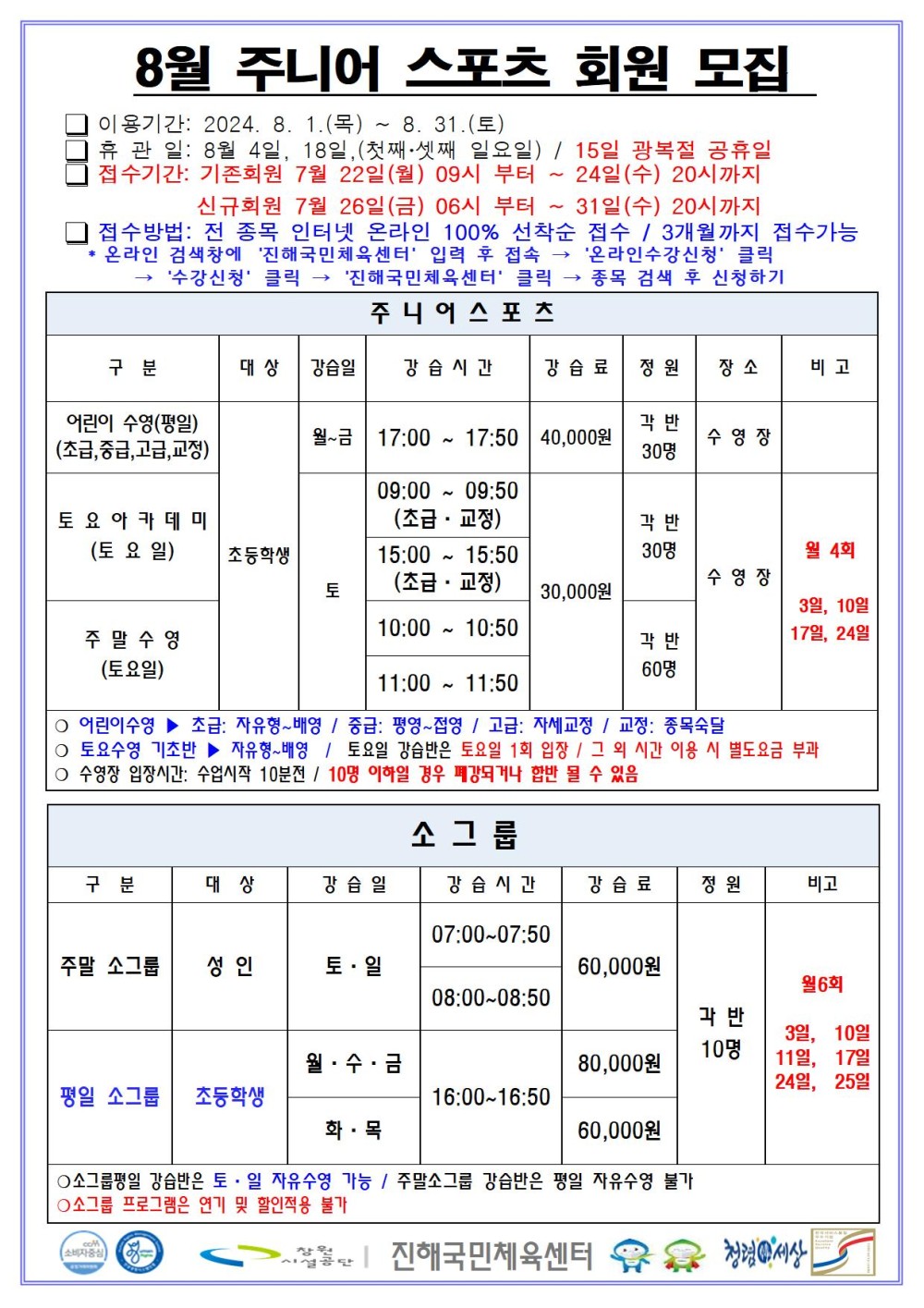 8월 주니어 스포츠 회원모집 □ 이용기간: 2024. 8. 1.(목) ~ 8. 31.(토) □ 휴관일: 8월 4일, 18일, (첫째·셋째 일요일) / 15일 광복절 공휴일 □ 접수기간: 기존회원 7월 22일(월) 09시 부터 ~ 24일(수) 20시까지 신규회원 7월 26일(금) 06시 부터 ~ 31일(수) 20시까지 □ 접수방법: 전 종목 인터넷 온라인 100% 선착순 접수 / 3개월까지 접수가능 * 온라인 검색창에 ´진해국민체육센터´ 입력 후 접속 → ´온라인수강신청´ 클릭 → ´수강신청´ 클릭 → ´진해국민체육센터´ 클릭 → 종목 검색 후 신청하기 주니어스포츠 구분 대상 강습일 강습시간 강습료 정원 장소 비고 어린이 수영(평일)(초급,중급,고급,교정) 초등학생 월~금 17:00~17:50 40,000원 각 반 30명 수영장 토요아카데미(토요일) 초등학생 토 09:00~09:50(초급·교정) 15:00~15:50(초급·교정) 30,000원 각 반 30명 주말수영(토요일) 초등학생 토 10:00~10:50 11:00~11:50 30,000원 각 반 60명 수영장 월 4회 3일, 10일, 17일, 24일 ○ 어린이수영 ▶ 초급: 자유형~배영 / 중급: 평영~접영 / 고급: 자세교정 / 교정: 종목숙달 ○ 토요수영 기초반 ▶ 자유형~배영 / 토요일 강습반은 토요일 1회 입장 / 그 외 시간 이용 시 별도요금 부과 ○ 수영장 입장시간: 수업시작 10분전 / 10명 이하일 경우 폐강되거나 합반 될 수 있음 소그룹 구분 대상 강습일 강습시간 강습료 정원 비고 주말 소그룹 성인 토·일 07:00~07:50 08:00~08:50 60,000원 평일 소그룹 초등학생 월·수·금 16:00~16:50 80,000원 화·목 16:00~16:50 60,000원 각 반 10명 월6회 3일, 10일, 11일, 17일, 24일, 25일 ○소그룹평일 강습반은 토·일 자유수영 가능 / 주말소그룹 강습반은 평일 자유수영 불가 ○소그룹 프로그램은 연기 및 할인적용 불가 창원시설공단 | 진해국민체육센터