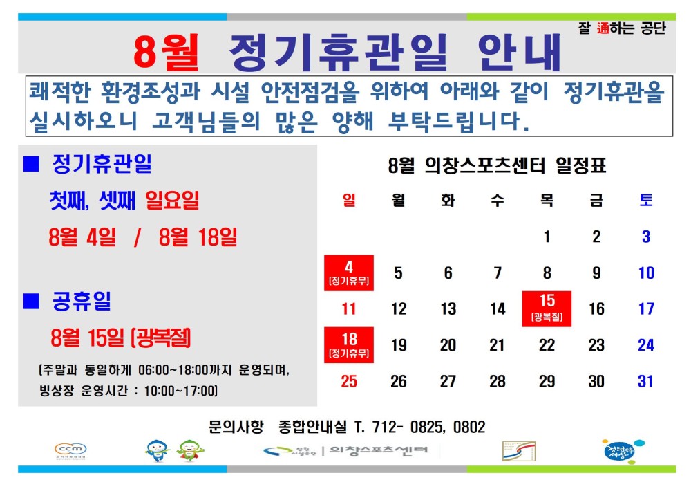 8월 정기휴관일 안내 잘하는 공단 쾌적한 환경조성과 시설 안전점검을 위하여 아래와 같이 정기휴관을 실시하오니 고객님들의 많은 양해 부탁드립니다. - 행사소식 - 채용정보 정기휴관일 8월 의창스포츠센터 일정표 조직 첫째, 셋째 일요일 일 월 화 수 목 금 토 시설안내지도 8월 4일 / 8월 18일 1 2 3 공단사보 4 5 6 7 8 9 10 장기휴무) 공휴일 8월 15일 [광복절 15 11 12 13 14 16 17 18 19 20 21 22 23 24 [정기휴무) [주말과 동일하게 06:00~18:00까지 운영되며, 빙상장 운영시간: 10:00-17:00) 25 26 27 28 29 30 31 소비자중심 cin 문의사항 종합안내실 T. 712-0825, 0802