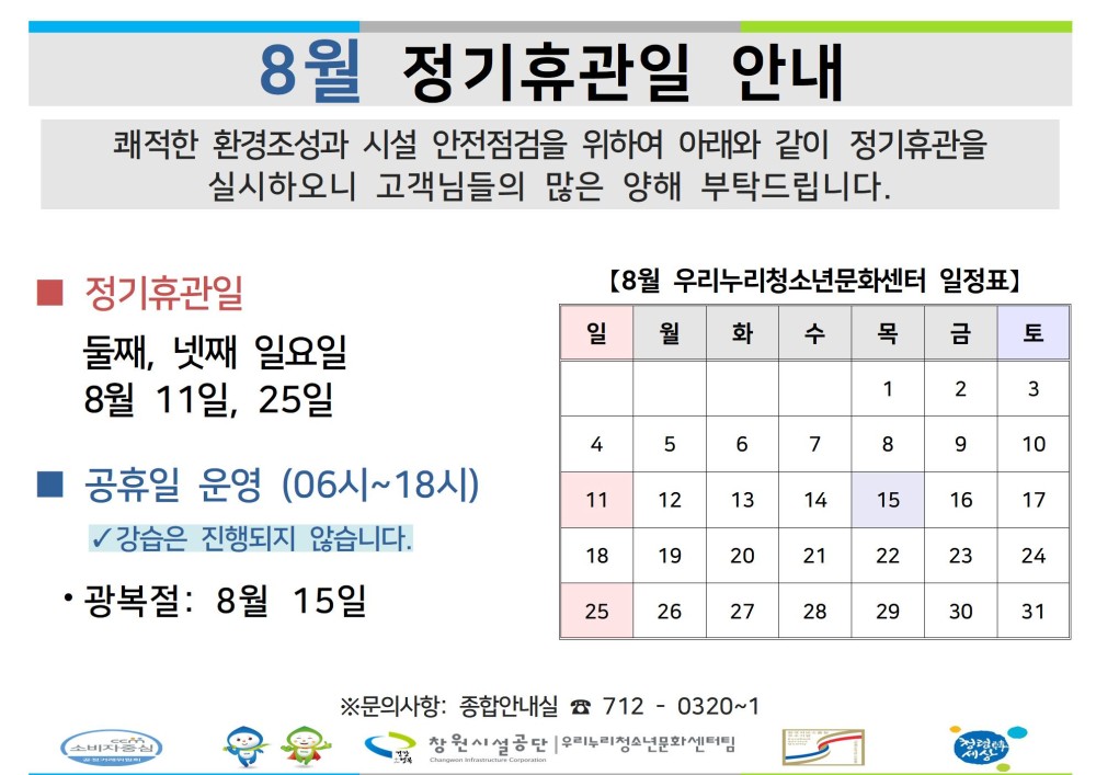 8월 정기휴관일 안내 쾌적한 환경조성과 시설 안전점검을 위하여 아래와 같이 정기휴관을 실시하오니 고객님들의 많은 양해 부탁드립니다. - 채용정보 조직 ■ 정기휴관일 [8월 우리누리청소년문화센터 일정표】 시설안내지도 둘째, 넷째 일요일 일 월 화 수 목 금 토 공단사보 8월 11일, 25일 1 2 3 4 5 6 7 8 9 10 공휴일 운영 (06시~18시) 11 12 13 14 15 16 17 ✓ 강습은 진행되지 않습니다. 18 19 20 21 22 23 24 • 광복절: 8월 15일 25 26 27 28 29 30 31 ※문의사항: 종합안내실 7120320-1 창원시설공단