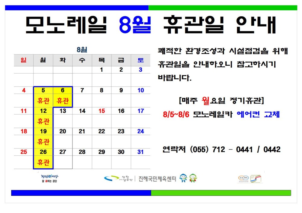 모노레일 8월 휴관일 안내 8월 - 채용정보 일 원 화 수 목 금 토 1 2 3 조직 쾌적한 환경조성과 시설점검을 위해 휴관일을 안내하오니 참고하시기 바랍니다. 시설안내지도 Б 휴관 6 휴관 7 8 9 10 [매주 월요일 정기휴관] 공단사보 11 12 13 14 휴관 15 16 17 8/5~8/6 모노레일카 에어컨 교체 18 19 20 21 22 23 24 휴관 25 26 27 28 29 30 31 연락처 (055) 7120441 / 0442 휴관 진혜국민체육센터