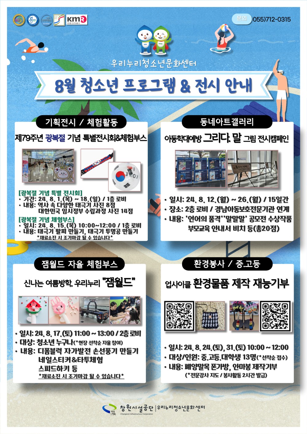 우리누리청소년문화센터 8월 청소년 프로그램 &amp; 전시 안내 기획전시 / 체험활동 제79주년 광복절 기념 특별전시회&amp;체험부스 [광복절 기념 특별 전시회] · 기간: 24. 8. 1.(목) ~ 18.(일) / 1층 로비 · 내용: 역사 속 다양한 태극기 사진 8점 대한민국 임시정부 수립과정 사진 14점 [광복절 기념 체험부스] · 일시: 24. 8. 15.(목) 10:00~12:00 / 1층 로비 · 내용: 태극기 팔찌 만들기, 태극기 투명공 만들기 *재료소진 시 조기마감 될 수 있습니다* 동네아트갤러리 아동학대예방 그리다.말 그림 전시캠페인 · 일시: 24. 8. 12.(월) ~ 26.(월) / 15일간 · 장수: 2층 로비 / 경남아동보호전문기관 연계 · 내용: ´언어의 품격´ ´말말말´ 공모전 수상작품 부모교육 안내서 비치 등(총20점) 잼월드 자율 체험부스 신나는 여름방학, 우리누리 〃잼월드〃 · 일시: 24. 8. 17.(토) 11:00~13:00 / 2층 로비 · 대상: 청소년 누구나(*현장 선착순 자율 참여) · 내용: 디폼블럭 자가발전 손선풍기 만들기 네일스티커&amp;타투체험 스피드하키 등 *재료소진 시 조기마감 될 수 있습니다* 환경봉사 / 중.고등 업사이클 환경물품 제작 재능기부 · 일시: 24. 8. 24.(토), 31.(토) 10:00~12:00 · 대상/인원: 중.고등.대학생 13명(*선착순 접수) · 내용: 폐양말목 폰가방, 안마봉 제작기부(*전문강사 지도 / 봉사활동 2시간 발급) 창원시설공단 | 우리누리청소년문화센터