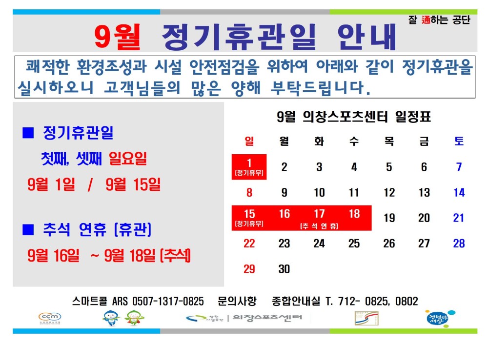 잘 通하는 공단 - 휴장안내 - 행사소식 - 채용정보 9월 정기휴관일 안내 쾌적한 환경조성과 시설 안전점검을 위하여 아래와 같이 정기휴관을 실시하오니 고객님들의 많은 양해 부탁드립니다. 조직 9월 의창스포츠센터 일정표 시설안내지도 ■ 정기휴관일 공단사보 일 월 화 수 목 금 토 첫째, 셋째 일요일 1 [정기휴무] 2 3 4 5 6 7 9월 1일 / 9월 15일 8 9 10 11 12 13 14 15 [정기휴무] 16 17 18 19 20 21 추석 연휴 [휴관] [ 추석연휴] 22 23 24 25 26 27 28 9월 16일 ~ 9월 18일 [추석] 29 30 (ccm) 스마트콜 ARS 0507-1317-0825 문의사항 종합안내실 T. 712-0825, 0802 외장스포츠센터