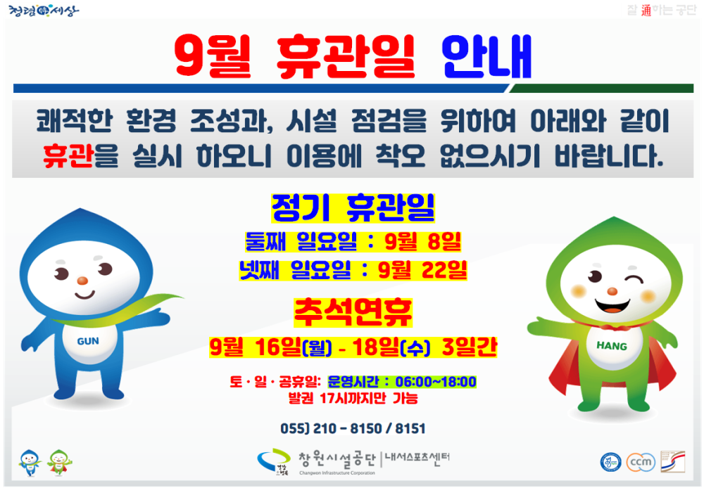청련세상 9월 휴관일 안내 쾌적한 환경 조성과, 시설 점검을 위하여 아래와 같이 휴관을 실시 하오니 이용에 착오 없으시기 바랍니다. GUN 정기 휴관일 둘째 일요일 : 9월 8일 넷째 일요일 : 9월 22일 추석연휴 9월 16일(월)-18일(수) 3일간 토 ·일·공휴일: 운영시간 : 06:00~18:00 발견 17시까지만 가능 055) 210-8150/8151 창원시설공단 내서스포츠센터 HANG