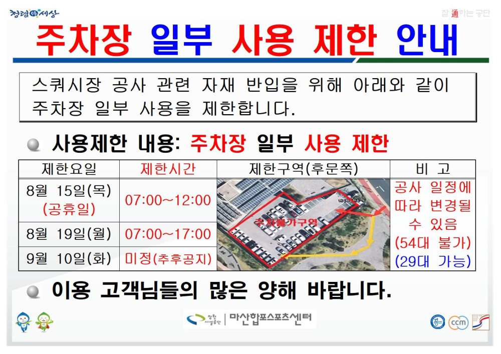 주차장 일부 사용 제한 안내 스쿼시장 공사 관련 자재 반입을 위해 아래와 같이 주차장 일부 사용을 제한합니다. ● 사용제한 내용: 주차장 일부 사용 제한 제한요일 제한시간 제한구역(후문쪽) 비고 8월 15일(목)(공휴일) 07:00~12:00 8월 19일(월) 07:00~17:00 9월 10일(화) 미정(추후공지) 공사 일정에 따라 변경될 수 있음(54대 불가) (29대 가능) ● 이용 고객님들의 많은 양해 바랍니다. 창원시설공단 | 마산합포스포츠센터