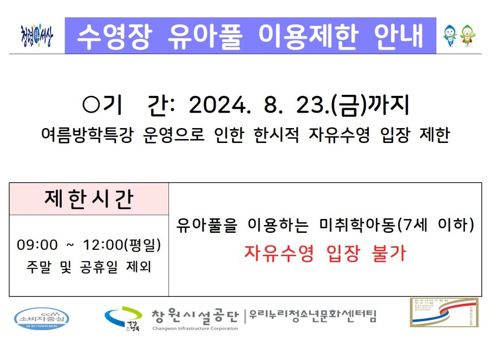 수영장 유아풀 이용제한 안내 ○기간: 2024. 8. 23.(금)까지 여름방학특강 운영으로 인한 한시적 자유수영 입장 제한 제한시간 09:00~12:00(평일) 주말 및 공휴일 제외 유아풀을 이용하는 미취학아동(7세 이하) 자유수영 입장 불가 창원시설공단 | 우리누리청소년문화센터팀