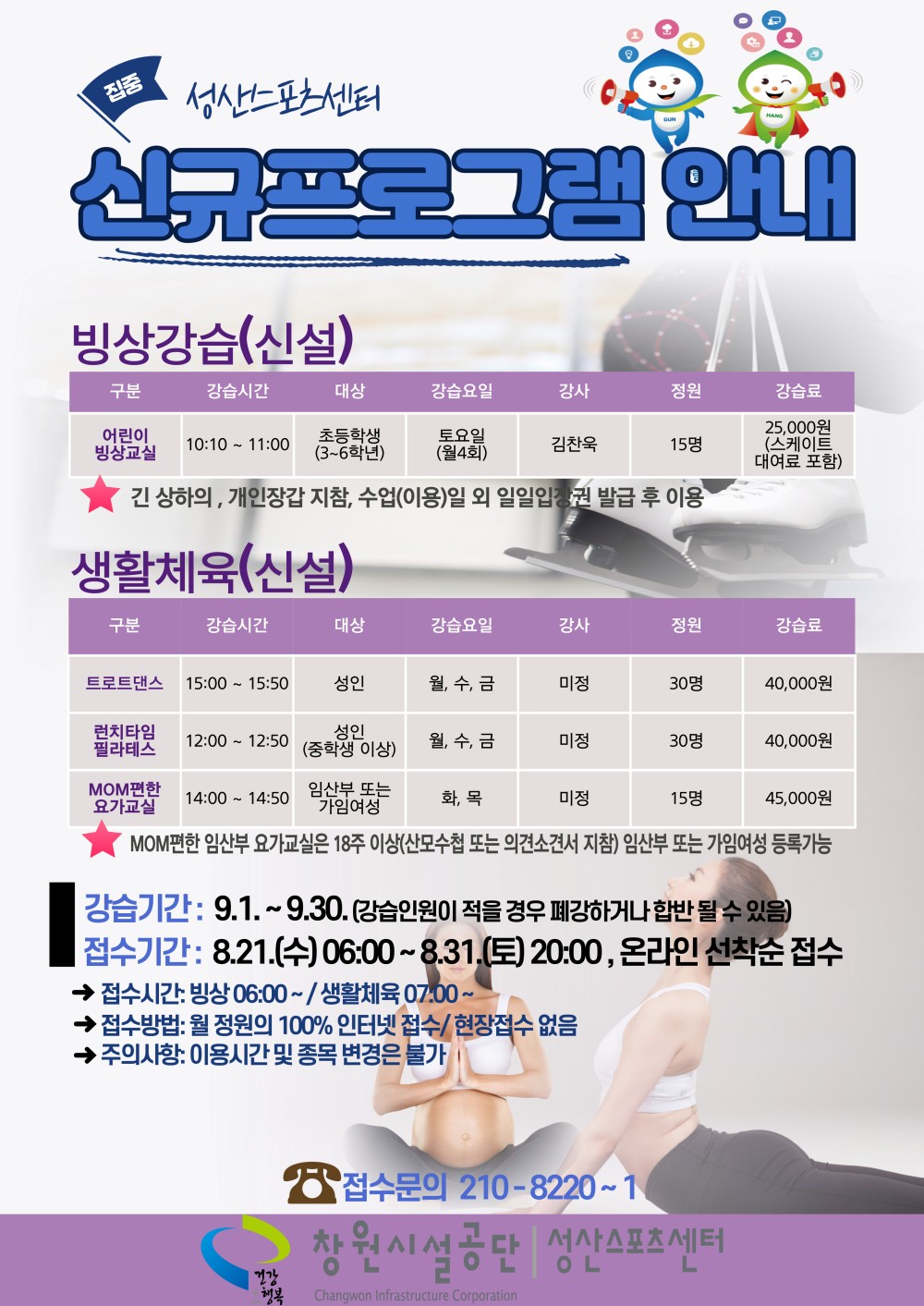 집중 성산스포츠센터 신규프로그램 안내 빙상강습(신설) 구분 강습시간 대상 강습요일 강사 정원 강습료 어린이 빙상교실 10:10~11:00 초등학생(3~6학년) 토요일(월4회) 김찬욱 15명 25,000원(스케이트 대여료 포함) ★ 긴 상하의, 개인장갑 지참, 수업(이용)일 외 일일입장권 발급 후 이용 생활체육(신설) 구분 강습시간 대상 강습요일 강사 정원 강습료 트로트댄스 15:00~15:50 성인 월, 수, 금 미정 30명 40,000원 런치타임 필라테스 12:00~12:50 성인(중학생 이상) 월, 수, 금 미정 30명 40,000원 MOM편한 요가교실 14:00~14:50 임산부 또는 가임여성 화, 목 미정 15명 45,000원 ★ MOM편한 임산부 요가교실은 18주 이상(산모수첩 또는 의사소견서 지참) 임산부 또는 가임여성 등록가능 ■ 강습기간: 9. 1. ~ 9. 30.(강습인원이 적을 경우 폐강하거나 합반 될 수 있음) ■ 접수기간: 8. 21.(수) 06:00~8. 31.(토) 20:00, 온라인 선착순 접수 → 접수시간: 빙상 06:00 ~ / 생활체육 07:00 ~ → 접수방법: 월 정원의 100% 인터넷 접수 / 현장접수 없음 → 주의사항: 이용시간 및 종목 변경은 불가 ☎ 접수문의 210-8220 ~ 1 창원시설공단 | 성산스포츠센터