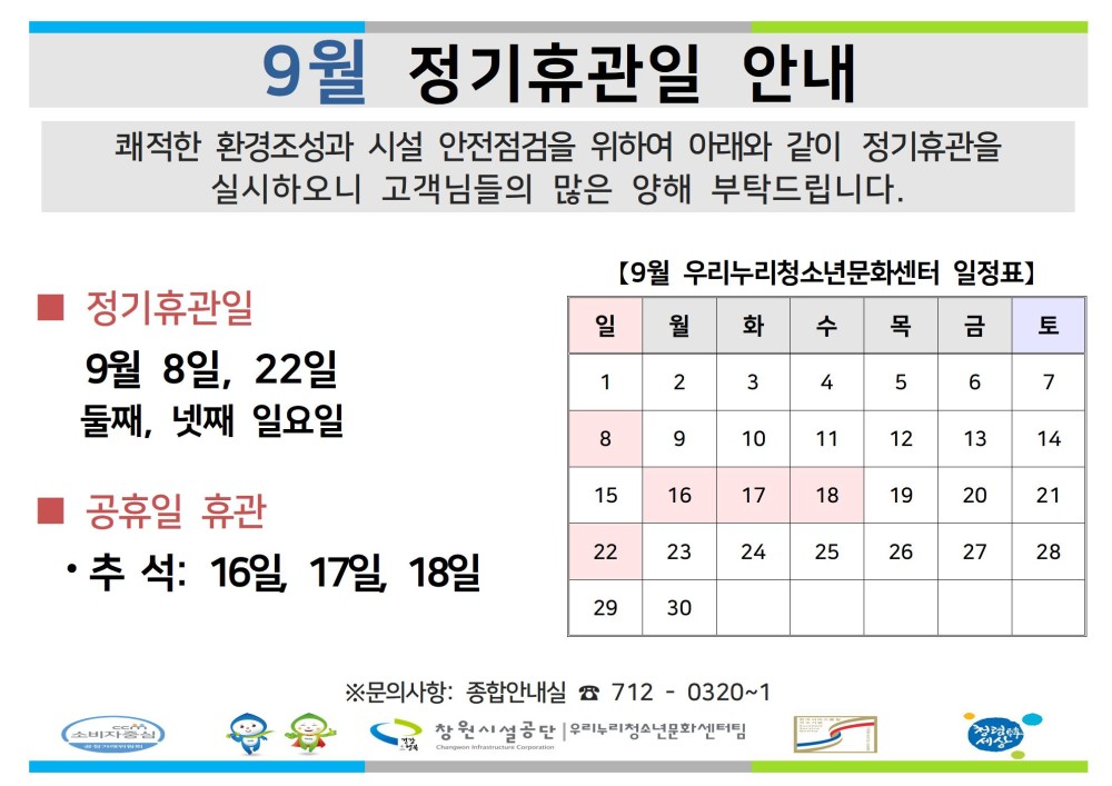 9월 정기휴관일 안내 쾌적한 환경조성과 시설 안전점검을 위하여 아래와 같이 정기휴관을 실시하오니 고객님들의 많은 양해 부탁드립니다. 조직 [9월 우리누리청소년문화센터 일정표] ■ 정기휴관일 일 월 화 수 목 금 토 시설안내지도 9월 8일, 22일 1 2 3 4 5 6 7 공단사보 둘째, 넷째 일요일 8 9 10 11 12 13 14 ■ 공휴일 휴관 15 16 17 18 19 20 21 ·추석: 16일 17일 18일 22 23 24 25 26 27 28 29 30 소비자중심 복사 이동 ※문의사항: 종합안내실 7120320~1 창원시설공단