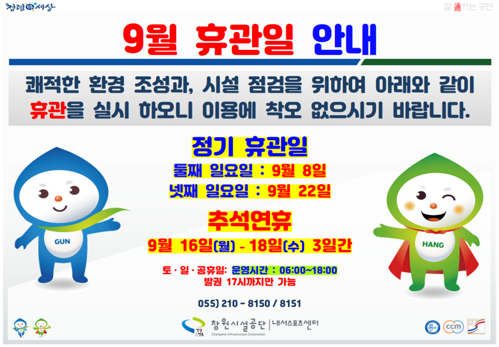 청경세상 9월 휴관일 안내 0건 1,282회 2024-08-26 이는 구단 쾌적한 환경 조성과, 시설 점검을 위하여 아래와 같이 휴관을 실시 하오니 이용에 착오 없으시기 바랍니다. GUN 정기 휴관일 둘째 일요일 : 9월 8일 넷째 일요일 : 9월 22일 추석연휴 9월 16일(월) - 18일(수) 3일간 토·일·공휴일: 운영시간 : 06:00~18:00 발권 17시까지만 가능 HANG 청령세상 055) 210-8150/8151 창원시설공단 내서스포츠센터 ccm