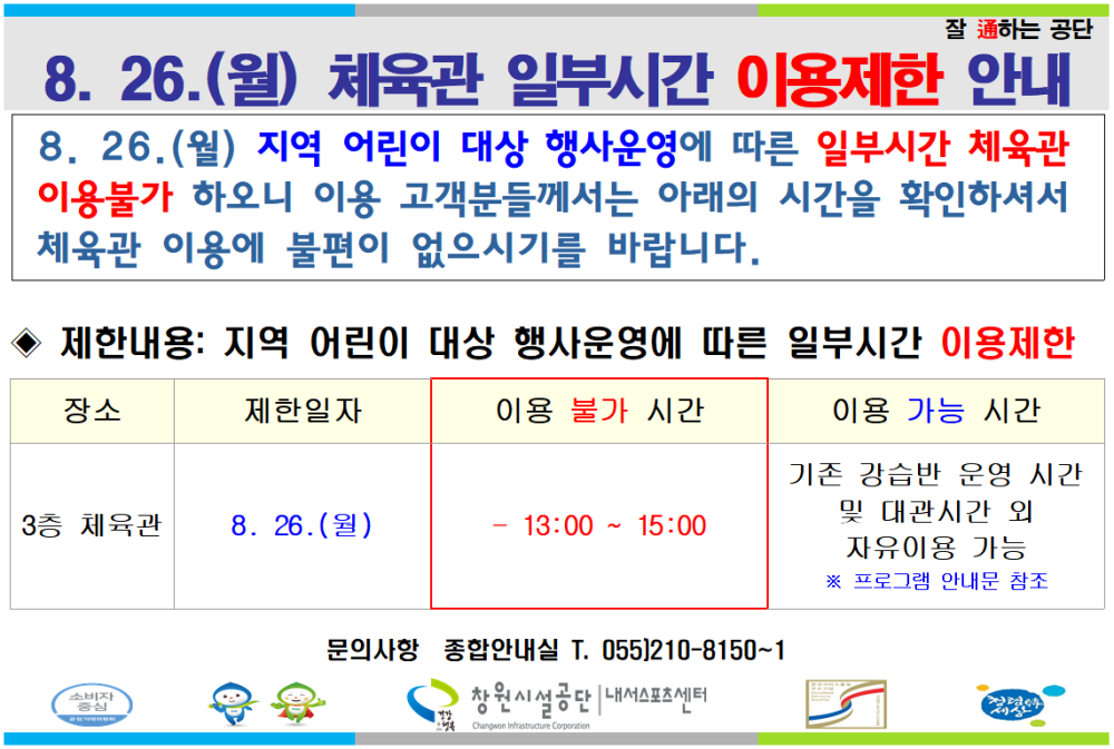 잘 通하는 공단 8. 26.(월) 체육관 일부시간 이용제한 안내 8.26.(월) 지역 어린이 대상 행사운영에 따른 일부시간 체육관 이용불가 하오니 이용 고객분들께서는 아래의 시간을 확인하셔서 체육관 이용에 불편이 없으시기를 바랍니다. ◆ 제한내용: 지역 어린이 대상 행사운영에 따른 일부시간 이용제한 장소 제한일자 3층 체육관 8.26.(월) 이용 불가 시간 13:00~15:00 문의사항 종합안내실 T. 055)210-8150~1 창원시설공단 내서스포츠센터 이용 가능 시간 기존 강습반 운영 시간 및 대관시간외 자유이용 가능 ※ 프로그램 안내문 참조