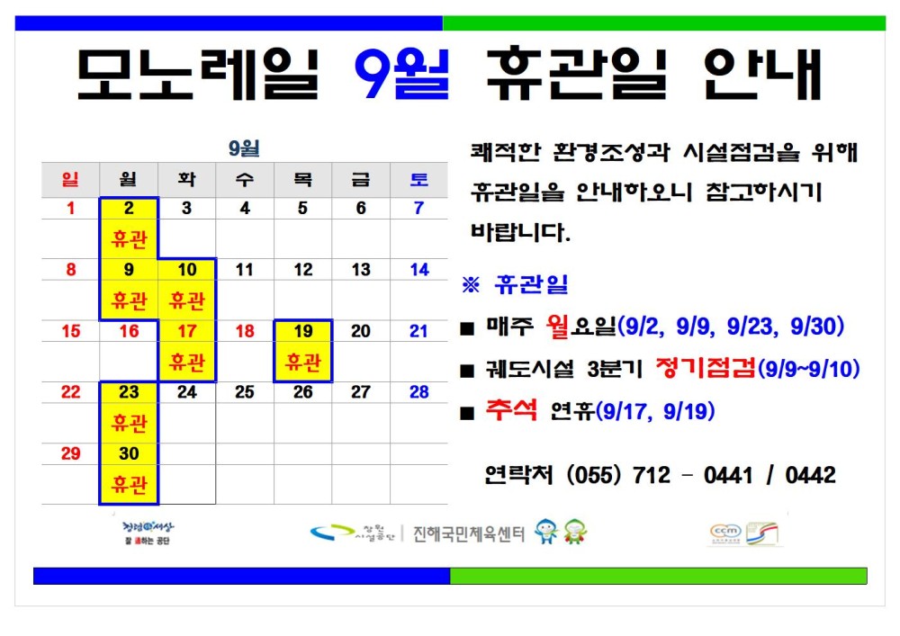 모노레일 9월 휴관일 안내 9월 - 채용정보 일 원 화 수 1 2 3 4 목 금 토 5 6 7 조직 휴관 시설안내지도 8 9 10 11 12 13 14 휴관 휴관 공단사보 15 16 17 18 휴관 19 20 21 휴관 26 27 28 22 23 24 25 휴관 29 30 휴관 쾌적한 환경조성과 시설점검을 위해 휴관일을 안내하오니 참고하시기 바랍니다. ※ 휴관일 ■ 매주 월요일(9/2, 9/9, 9/23, 9/30) ■ 궤도시설 3분기 정기점검(9/9~9/10) ■ 추석 연휴(9/17, 9/19) 연락처 (055) 7120441 / 0442 소비자중심 복사 이동 진행국민제육센터