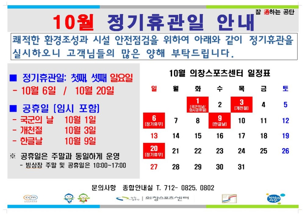 10월 정기휴관일 안내 잘 通하는 공단 쾌적한 환경조성과 시설 안전점검을 위하여 아래와 같이 정기휴관을 실시하오니 고객님들의 많은 양해 부탁드립니다. - 채용정보 조직 시설안내지도 공단사보 정기휴관일: 첫째, 셋째 일요일 10월 의창스포츠센터 일정표 10월 6일 / 10월 20일 일 월화 수 목 금 토 1 ■ 공휴일 [임시 포함] 2 3 [개천절] 4 5 국군의 날 10월 1일 6 [정기휴무] 9 [한글날] 7 8 10 11 12 개천절 10월 3일 13 14 15 16 17 18 19 한글날 10월 9일 20 [정기휴무] 21 22 23 24 25 26 ※ 공휴일은 주말과 동일하게 운영 27 28 29 30 31 - 빙상장 주말 및 공휴일은 10:00~17:00 문의사항 종합안내실 T. 712-0825, 0802 ccm 외창스포츠센터