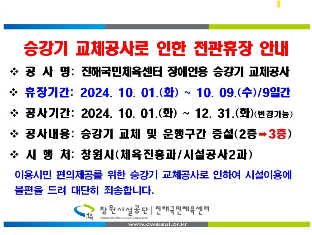 승강기 교체공사로 인한 전관휴장 안내 *공사명: 진해국민체육센터 장애인용 승강기 교체공사 * 휴장기간: 2024. 10. 01.(화) ~ 10.09.(수)/9일간 ❖ 공사기간: 2024. 10. 01.(화) ~ 12. 31.(화)(변경가능) * 공사내용: 승강기 교체 및 운행구간 증설(2층 3층) ◇시행처: 창원시(체육진흥과/시설공사2과) 이용시민 편의제공를 위한 승강기 교체공사로 인하여 시설이용에 불편을 드려 대단히 죄송합니다. 창원시설공단 진애국민체육센터 www.cwsisul.or.kr