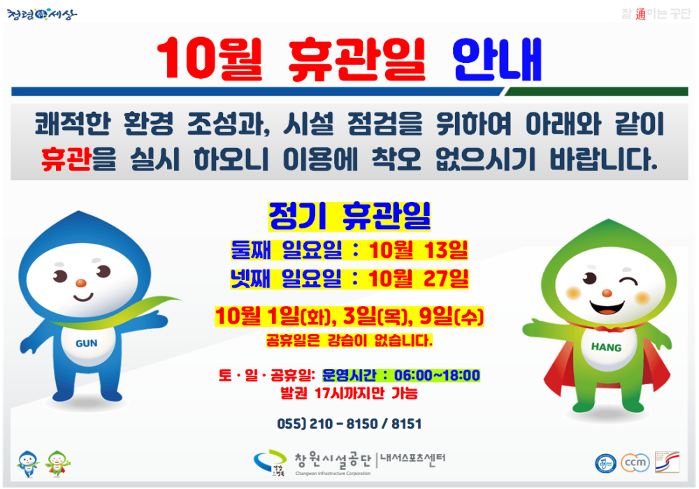 청령세상 이는 공단 10월 휴관일 안내 쾌적한 환경 조성과, 시설 점검을 위하여 아래와 같이 휴관을 실시 하오니 이용에 착오 없으시기 바랍니다. 정기 휴관일 둘째 일요일 : 10월 13일 넷째 일요일 : 10월 27일 10월 1일(화), 3일(목), 9일(수) 공휴일은 강습이 없습니다. 토·일·공휴일: 운영시간 : 06:00~18:00 발권 17시까지만 가능 055) 210-8150/8151 창원시설공단 내서스포츠센터 GUN HANG ccm