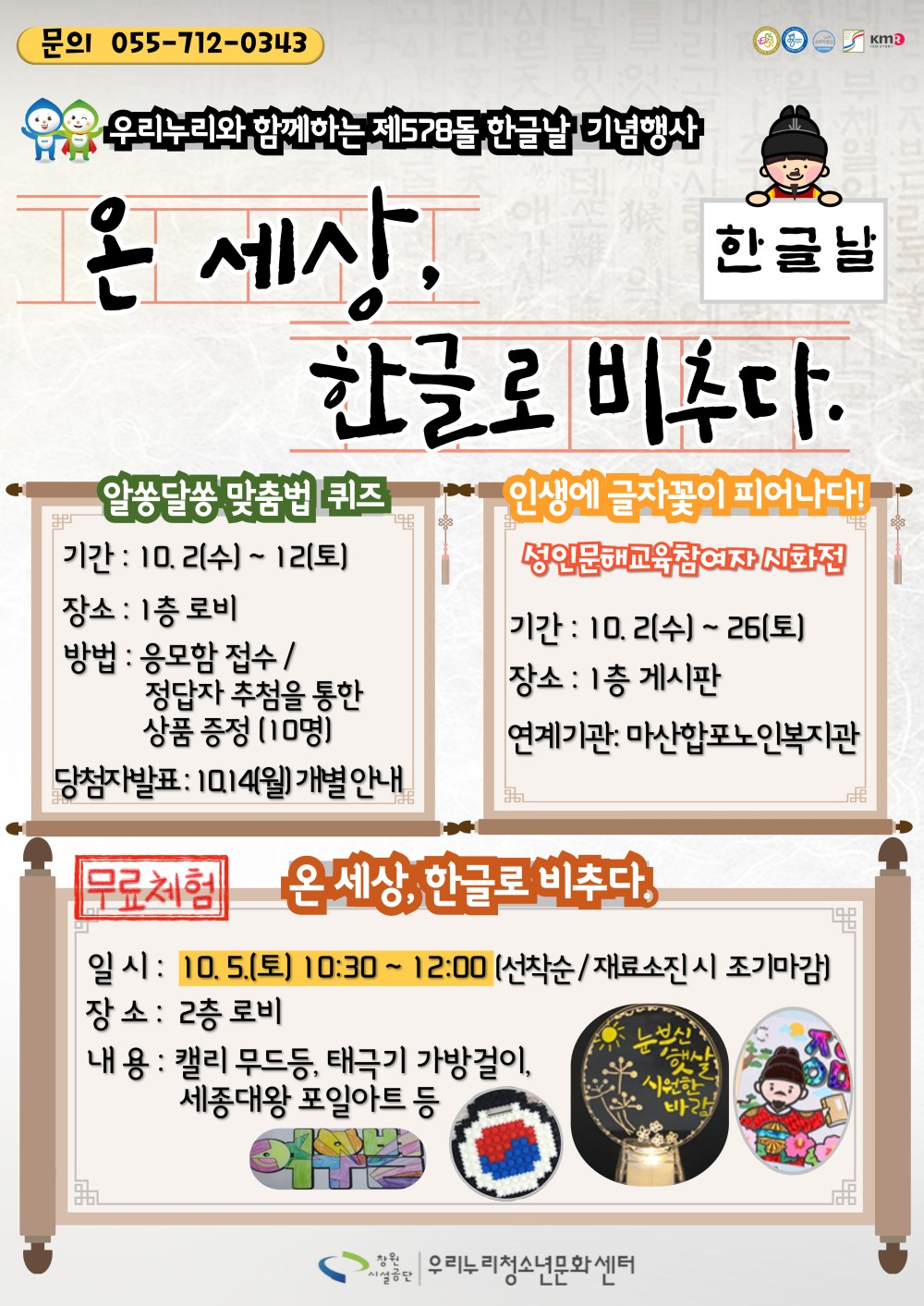 문의 055-712-0343 우리누리와 함께하는 제578돌 한글날 기념행사 온 세상, 한글날 한글로 비추다. 알쏭달쏭 맞춤법 퀴즈 기간: 10.2(수)~12(토) 장소 : 1층 로비 방법 : 응모함 접수/ 정답자 추첨을 통한 상품 증정 (10명) 당첨자발표: 1014(월) 개별 안내 인생에 글자꽃이 피어나다! 성인문해교육참여자 시화전 기간: 10.2(수)~26(토) 장소 : 1층 게시판 연계기관: 마산합포노인복지관 무로체험 온세상, 한글로 비추다. 일시: 10.5.(토) 10:30~12:00 (선착순/재료소진시 조기마감) 장소: 2층 로비 내용 : 캘리 무드등, 태극기 가방걸이, 세종대왕 포일아트 등 우리누리청소년문화센터