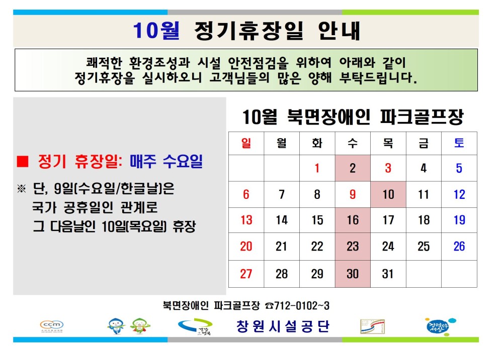 10월 정기휴장일 안내 쾌적한 환경조성과 시설 안전점검을 위하여 아래와 같이 정기휴장을 실시하오니 고객님들의 많은 양해 부탁드립니다. - 채용정보 10월 북면장애인 파크골프장 조직 일 월 화 수 목 금 토 시설안내지도 ■ 정기 휴장일: 매주 수요일 1 2 3 4 5 공단사보 ※ 단, 9일(수요일/한글날]은 6 7 8 9 10 11 12 국가 공휴일인 관계로 13 14 15 16 17 18 19 그 다음날인 10일(목요일) 휴장 20 21 22 23 24 25 26 27 28 29 30 31 북면장애인 파크골프장 712-0102-3 창원시설공단