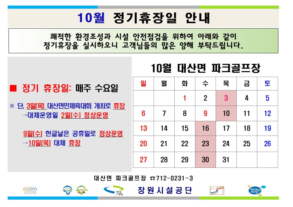 10월 정기휴장일 안내 쾌적한 환경조성과 시설 안전점검을 위하여 아래와 같이 정기휴장을 실시하오니 고객님들의 많은 양해 부탁드립니다. - 채용정보 10월 대산면 파크골프장 조직 시설안내지도 정기 휴장일: 매주 수요일 일 월 화 수 목 금 토 1 2 3 4 5 공단사보 ※ 단, 3일(목) 대산면민체육대회 개최로 휴장 ·대체운영일 2일(수) 정상운영 6 7 8 9 10 11 12 13 14 15 16 17 18 19 9일(수) 한글날은 공휴일로 정상운영 →10일(목) 대체 휴장 20 21 22 23 24 25 26 27 28 29 30 31 대산면 파크골프장 712-0231-3 창원시설공단