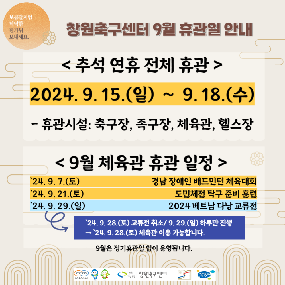 보름달처럼 넉넉한 한가위 - 행사소식 창원축구센터 9월 휴관일 안내 보내세요 - 채용정보 조직 시설안내지도 공단사보 &lt;추석 연휴 전체 휴관 &gt; 2024. 9. 15.(일) ~ 9.18.(수) - 휴관시설: 축구장, 족구장, 체육관, 헬스장 &lt; 9월 체육관 휴관 일정 &gt; 24.9.7.(토) 24.9.21.(토) 24.9.29.(일) 경남 장애인 배드민턴 체육대회 도민체전 탁구 준비 훈련 2024 베트남 다낭 교류전 `24. 9. 28.(토) 교류전 취소/9.29.(일) 하루만 진행 →`24.9.28.(토) 체육관 이용 가능합니다. 9월은 정기휴관일 없이 운영됩니다. 장창원축구센터