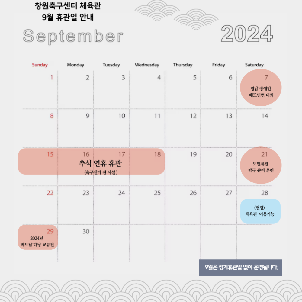 창원축구센터 체육관 9월 휴관일 안내 September 2024 Sunday Monday Tuesday Wednesday Thursday Friday Saturday 1 2 3 4 5 6 7 경남장애인 배드민턴 대회 8 9 10 11 12 13 14 15 16 17 18 19 20 21 추석 연휴 휴관 도민체전 탁구 준비 훈련 (축구센터 전시설) 22 23 24 25 26 27 29 30 2024년 베트남 다낭 교류전 28 (변경) 체육관 이용가능 9월은 정기휴관일 없이 운영됩니다. 不