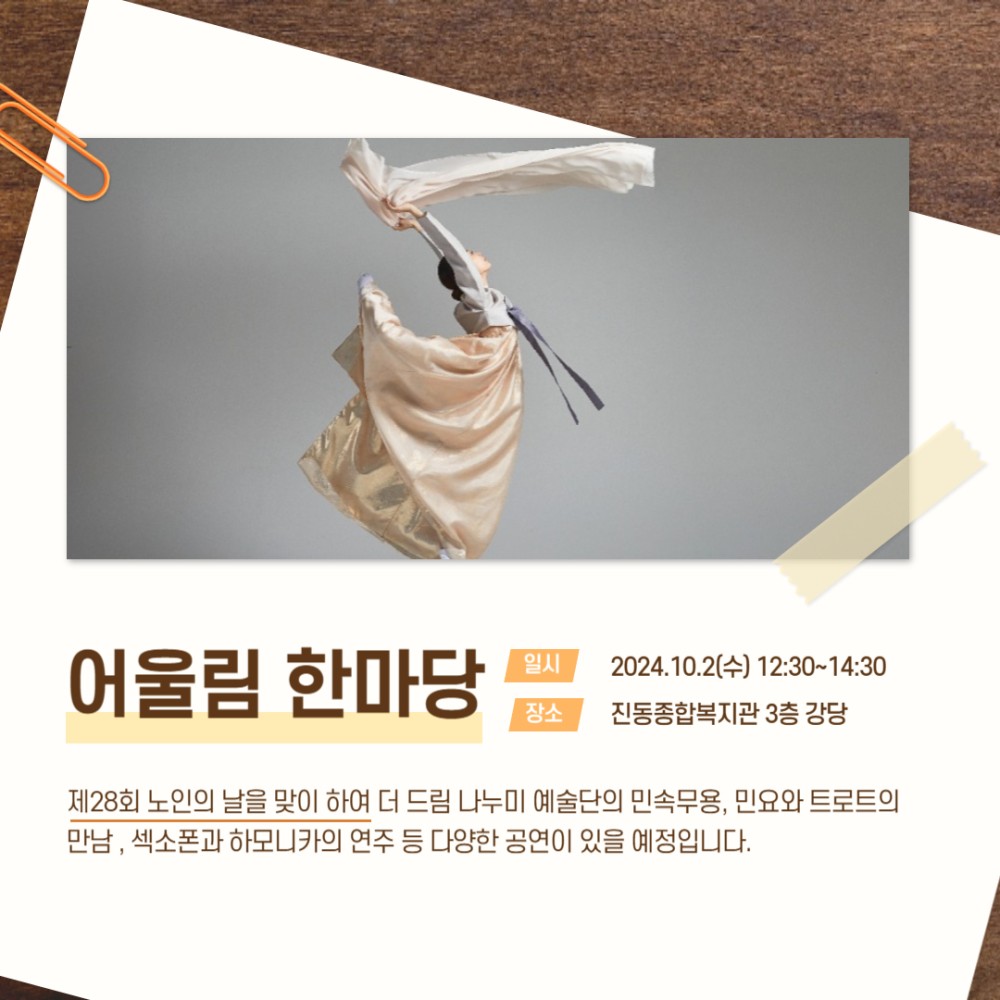 어울림 한마당 일시 장소 2024.10.2(수) 12:30~14:30 진동종합복지관 3층 강당 제28회 노인의 날을 맞이 하여 더 드림 나누미 예술단의 민속무용, 민요와 트로트의 만남, 섹소폰과 하모니카의 연주 등 다양한 공연이 있을 예정입니다.