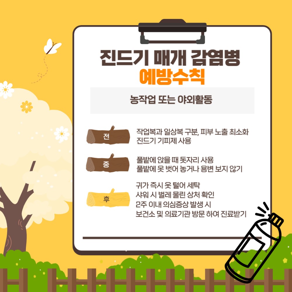 진드기 매개 감염병 예방수칙 농작업 또는 야외활동 전 중 후 작업복과 일상복 구분, 피부 노출 최소화 진드기 기피제 사용 풀밭에 앉을 때 돗자리 사용 풀밭에 옷 벗어 놓거나 용변 보지 않기 귀가 즉시 옷 털어 세탁 샤워 시 벌레 물린 상처 확인 2주 이내 의심증상 발생 시 보건소 및 의료기관 방문 하여 진료받기