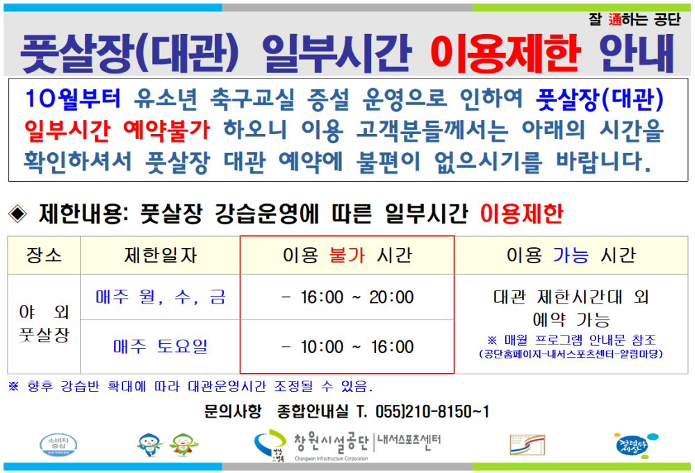 잘 通하는 공단 풋살장(대관) 일부시간 이용제한 안내 10월부터 유소년 축구교실 증설 운영으로 인하여 풋살장(대관) 일부시간 예약불가 하오니 이용 고객분들께서는 아래의 시간을 확인하셔서 풋살장 대관 예약에 불편이 없으시기를 바랍니다. 제한내용: 풋살장 강습운영에 따른 일부시간 이용제한 장소 제한일자 이용 불가 시간 매주 월, 수, 금 16:00~20:00 야외 풋살장 매주 토요일 10:00 16:00 이용 가능 시간 대관 제한시간대 외 예약 가능 ※ 매월 프로그램 안내문 참조 (공단홈페이지-내서스포츠센터-알림마당) ※ 향후 강습반 확대에 따라 대관운영시간 조정될 수 있음. 문의사항 종합안내실 T. 055)210-8150~1 창원시설공단 내서스포츠센터