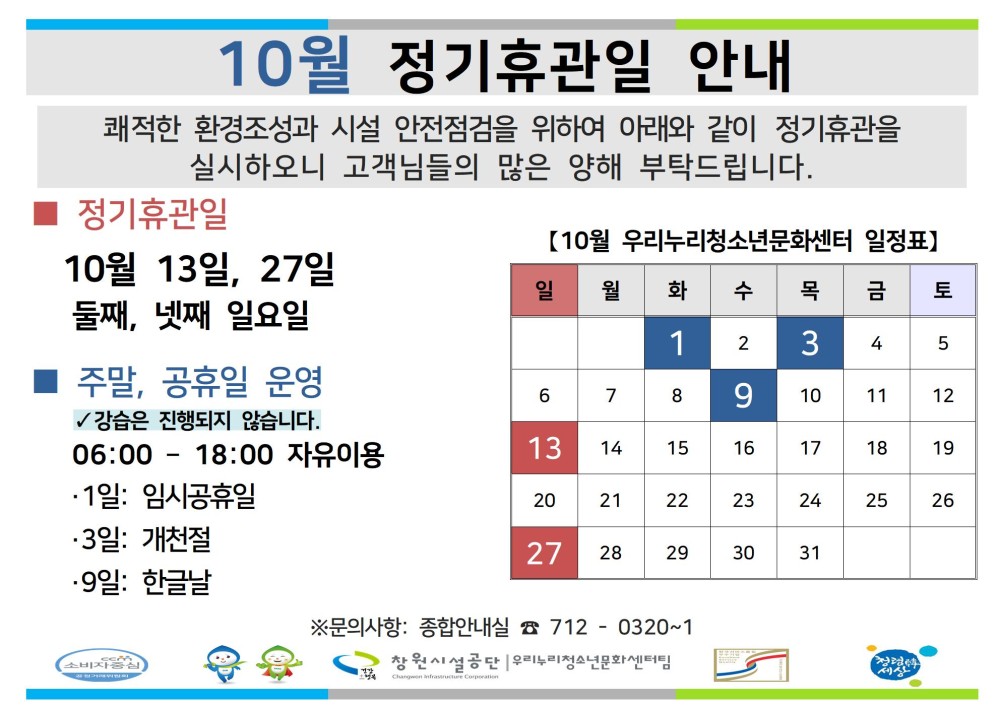 10월 정기휴관일 안내 쾌적한 환경조성과 시설 안전점검을 위하여 아래와 같이 정기휴관을 실시하오니 고객님들의 많은 양해 부탁드립니다. - 채용정보 정기휴관일 [10월 우리누리청소년문화센터 일정표] 조직 10월 13일, 27일 일 월 화 수 목 금 토 시설안내지도 둘째, 넷째 일요일 1 2 3 4 5 공단사보 주말, 공휴일 운영 ✓강습은 진행되지 않습니다. 06:00 18:00 자유이용 ·1일: 임시공휴일 6 7 8 9 10 11 12 13 14 15 16 17 18 19 20 21 22 23 24 25 26 ·3일: 개천절 27 28 29 30 31 •9일: 한글날 ※문의사항: 종합안내실 712-0320~1 창원시설공단