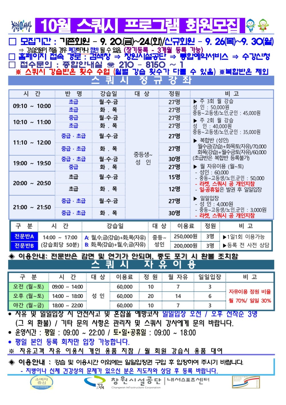 10월 스쿼시 프로그램 회원모집 □ 모집기간 : 기존회원 - 9. 20.(금)~24(화)/신규회원 - 9.26(목)~9.30(월) 강습이 적을 경우 우메랑하거나 합반 될 수 있음 (장기등록 - 3개월 등록 가능 창원시설공단 통합예약서비스 ⇒ 수강신청 □ 접수문의: 종합안내실 210-8150~1 ※ 스쿼시 강습반은 횟수 수업 (월별 강습 횟수가 다를 수 있음) ※복합반은 제외 스쿼시 정규강좌 정원 비고 시간 09:10 10:00 10:10 11:00 반명 초급 초급 중급 초급 11:10 12:00 19:00 19:50 중급초급 중급 초급 중급 초급 중급 초급 강습일 월·수·금 화목 월·수·금 화목 월·수·금 대상 27명 ▶주 3회 월 강습 27명 성인 : 50,000원 중등 고등생/노인,군인: 45,000원 27명 ▶주 2회 월 강습 성인: 40,000원 27명 중등 고등생/노인, 군인: 35,000원 27명 ▶ 복합반 (성인) 20:00 20:50 초급 화목 월·수·금 화목 월·수·금 화목 27명 월수금(강습)+화목토(자유)/70,000 화목(강습) 월수금토(자유)/60,000 중등생 성인 30명 27명 ▶월 자유이용 (월~토) - 성인: 60,000 - 중등-고등생/노인, 군인: 50,000 15명 - 라켓, 스쿼시 공 개인지참 - 일·공휴일은 발권 후 일일입장 12명 중급 초급 21:00 21:50 중급초급 월·수·금 화목 27명 ▶ 일일입장 성인: 4,000원 30명 - 중동~고등생/노인,군인: 3,000원 - 라켓 스쿼시 공 개인지참 구분 시간 대상 전문반 14:00-17:00 A 월,수,금(강습)+화목(자유) 중등 전문반 강습회당 50분) 화목(강습)+월,수,금(자유) 성인 200,000원 3명 250,000원 3명 강습일 이용료 정원 비고 1일1회 이용가능 등록 전 사전 상담 스쿼시 ◆ 이용안내: 전문반은 감면 및 연기가 안되며, 중도 포기 시 환불 조치함 자유이용 대상 구분 오전(월~토) 시간 이용료 정원 월 자유 일일입장 비고 09:00-14:00 10 7 3 자유이용 정원 비율 오후 (월~토) 야간 (월~금) 14 6 월 70%/ 일일 30% 60,000 10 7 3 60,000 14:00~18:00 성인 60,000 20 18:00-22:00 • 사유 및 일일입장 시 안전사고 및 혼잡을 예방코사 일일입상 오전/오후 선착순 3명 (그 외 환불) / 기타 문의 사항은 관리자 및 스쿼시 강사에게 문의 바랍니다. • 운영시간 : 평일: 09:00~22:00 / 토·일·공휴일: 09:00~18:00 • 평일 본인 등록 회차만 입장 가능합니다. ※ 자유고객 자유 이용시 개인 용품 지참 / 월 회원 강습시 용품 대여 ◆ 이용안내: 강습 및 이용시간 이외에는 일일입장권 구입 후 입장하여 주시기 바랍니다. ·지병이나 신체 건강상의 문제가 있으신 분은 지도자와 상담 후 등록 바랍니다. 창원시설공단 내스포츠센터