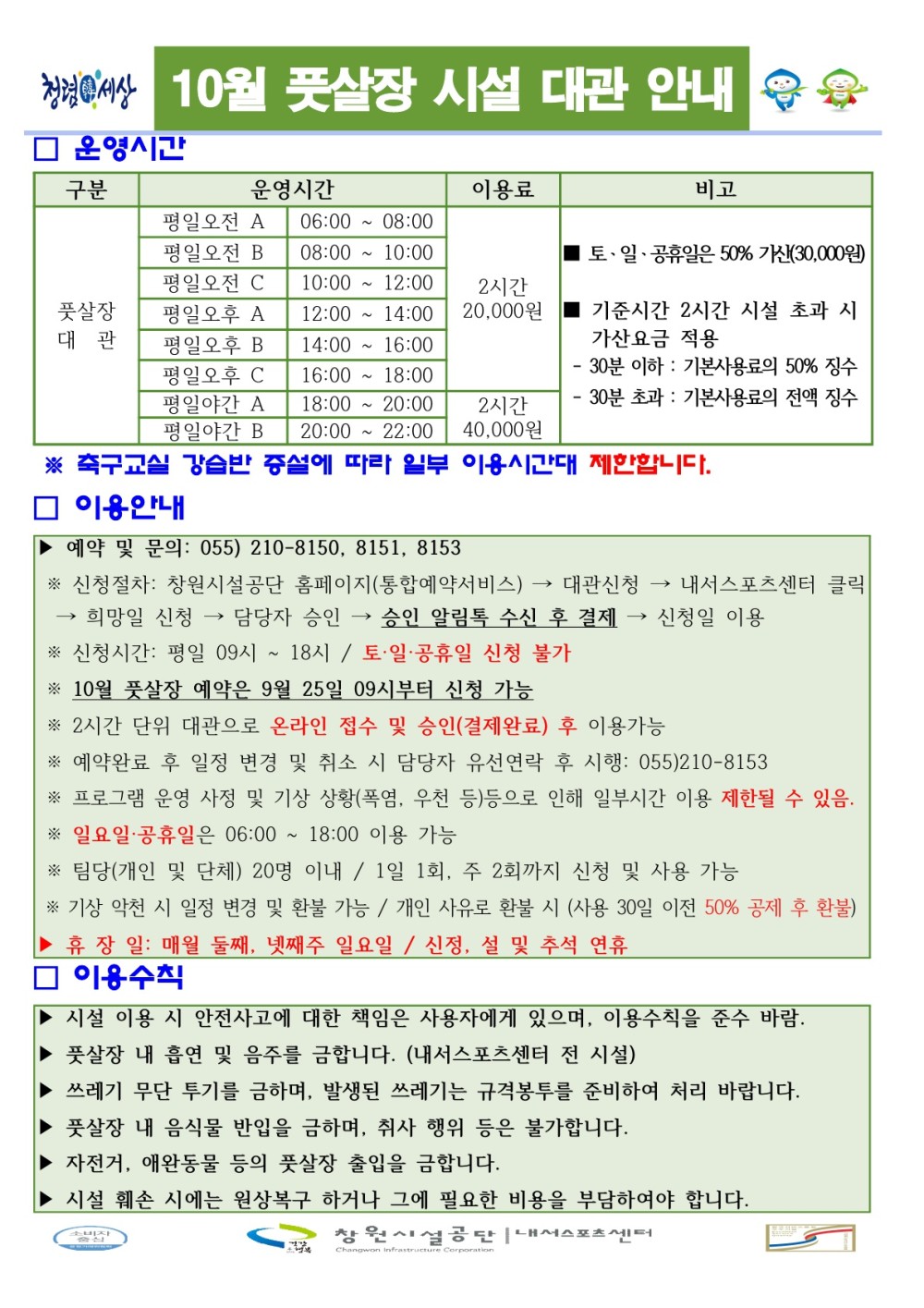 창녕이세상 10월 풋살장 시설 대관 안내 □ 운영시간 구분 운영시간 이용료 비고 평일오전 A 06:00~08:00 평일오전 B 08:00~10:00 평일오전 C ■토·일·공휴일은 50% 가산(30,000원) 10:00~12:00 2시간 풋살장 평일오후 A 12:00~14:00 20,000원 기준시간 2시간 시설 초과 시 대관 평일 오후 B 평일오후 C 14:00 16:00 가산요금 적용 30분 이하: 기본사용료의 50% 징수 16:00~18:00 평일야간 A 18:00~20:00 2시간 - 30분 초과: 기본사용료의 전액 징수 평일야간 B 20:00~22:00 40,000원 ※ 축구교실 강습반 증설에 따라 일부 이용시간대 제한합니다. □ 이용안내 ▶ 예약 및 문의: 055) 210-8150, 8151, 8153 * 신청절차: 창원시설공단 홈페이지(통합예약서비스) 대관신청 내서스포츠센터 클릭 희망일 신청 담당자 승인 승인 알림톡 수신 후 결제 신청일 이용 * 신청시간: 평일 09시 ~ 18시 / 토·일·공휴일 신청 불가 * 10월 풋살장 예약은 9월 25일 09시부터 신청 가능 *2시간 단위 대관으로 온라인 접수 및 승인(결제완료) 후 이용가능 * 예약완료 후 일정 변경 및 취소 시 담당자 유선연락 후 시행: 055)210-8153 ※ 프로그램 운영 사정 및 기상 상황(폭염, 우천 등)등으로 인해 일부시간 이용 제한될 수 있음. * 일요일·공휴일은 06:00~18:00 이용 가능 * 팀당(개인 및 단체) 20명 이내 / 1일 1회, 주 2회까지 신청 및 사용 가능 ※ 기상 악천 시 일정 변경 및 환불 가능 / 개인 사유로 환불 시 (사용 30일 이전 50% 공제 후 환불) ▶ 휴장일: 매월 둘째, 넷째주 일요일 / 신정, 설 및 추석 연휴 □ 이용수칙 ▶ 시설 이용 시 안전사고에 대한 책임은 사용자에게 있으며, 이용수칙을 준수 바람. ▶ 풋살장 내 흡연 및 음주를 금합니다. (내서스포츠센터 전 시설) ▶ 쓰레기 무단 투기를 금하며, 발생된 쓰레기는 규격봉투를 준비하여 처리 바랍니다. ▶ 풋살장 내 음식물 반입을 금하며, 취사 행위 등은 불가합니다. 자전거, 애완동물 등의 풋살장 출입을 금합니다. 시설 훼손 시에는 원상복구 하거나 그에 필요한 비용을 부담하여야 합니다. 창원시설공단내스포츠센터