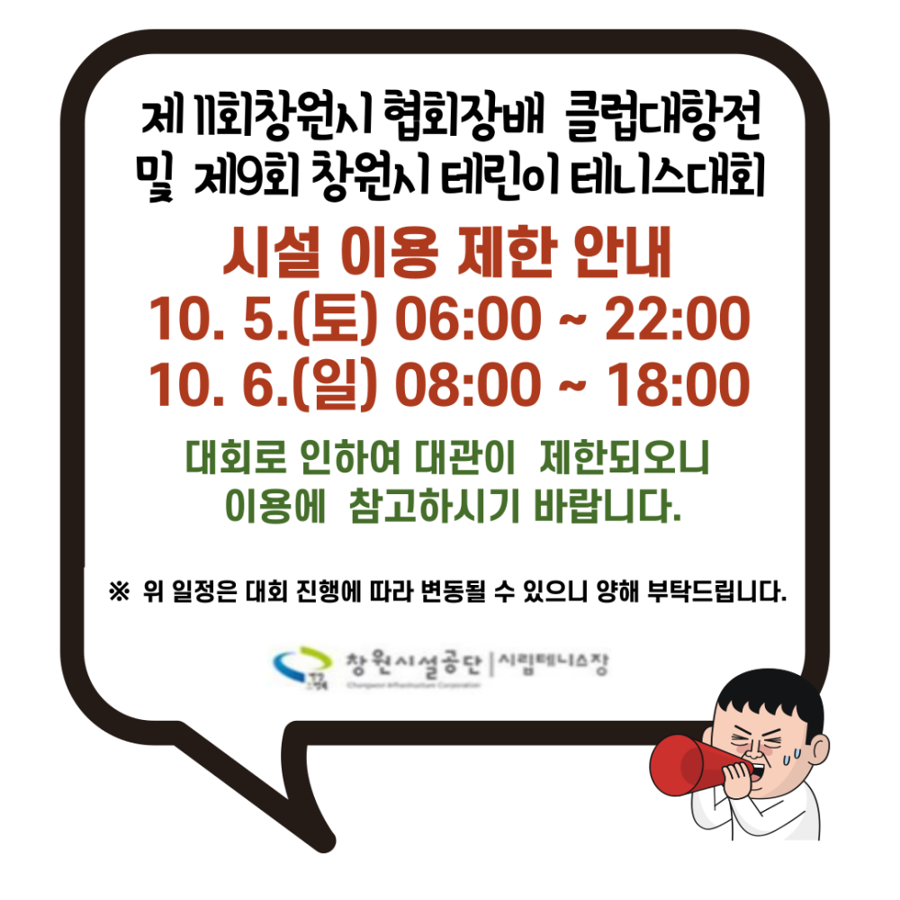 제 11회창원시 협회장배 클럽대항전 및 제9회 창원시 테린이 테니스대회 시설 이용 제한 안내 10.5.(토) 06:00 ~ 22:00 10. 6.(일) 08:00 ~ 18:00 대회로 인하여 대관이 제한되오니 이용에 참고하시기 바랍니다. ※ 위 일정은 대회 진행에 따라 변동될 수 있으니 양해 부탁드립니다.