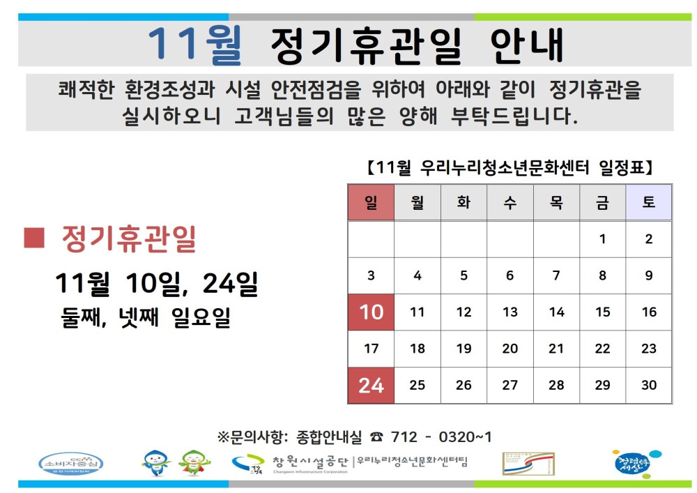 11월 정기휴관일 안내 쾌적한 환경조성과 시설 안전점검을 위하여 아래와 같이 정기휴관을 실시하오니 고객님들의 많은 양해 부탁드립니다. 조직 시설안내지도 공단사보 복사 이동 【11월 우리누리청소년문화센터 일정표】 일 월 화 수 목 금 토 정기휴관일 1 2 11월 10일, 24일 둘째, 넷째 일요일 3 4 5 6 7 8 9 10 11 12 13 14 15 16 17 18 19 20 21 22 23 24 25 26 27 28 29 30 ※문의사항: 종합안내실 712-0320~1 창원시설공단 우리누리청소년문화센터팀
