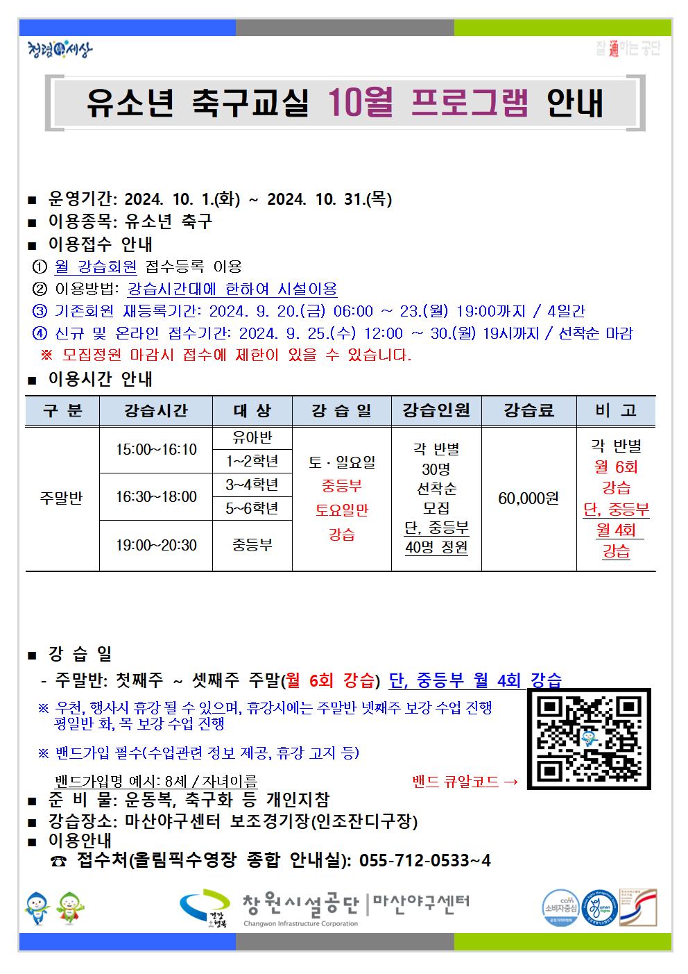 청령 세상 유소년 축구교실 10월 프로그램 안내 ] ■ 운영기간: 2024. 10. 1.(화) ~ 2024. 10. 31.(목) ■ 이용종목: 유소년 축구 이용접수 안내 ① 월 강습회원 접수등록 이용 ② 이용방법: 강습시간대에 한하여 시설이용 ③ 기존회원 재등록기간: 2024. 9. 20.(금) 06:00 ~ 23.(월) 19:00까지 / 4일간 ④ 신규 및 온라인 접수기간: 2024. 9. 25.(수) 12:00~ 30.(월) 19시까지 / 선착순 마감 ※ 모집정원 마감시 접수에 제한이 있을 수 있습니다. ■ 이용시간 안내 구분 강습시간 대상 유아반 강습일 강습인원 강습료 비고 15:00~16:10 각 반별 1~2학년 3~4학년 주말반 16:30~18:00 5~6학년 토·일요일 중등부 토요일만 강습 19:00-20:30 중등부 30명 선착순 모집 단, 중등부 40명 정원 60,000원 각 반별 월 6회 강습 단, 중등부 월4회 감습 ■강습일 주말반: 첫째주 ~ 셋째주 주말(월 6회 강습) 단, 중등부 월 4회 강습 ※ 우천, 행사시 휴강 될 수 있으며, 휴강시에는 주말반 넷째주 보강 수업 진행 평일반 화, 목 보강 수업 진행 ※ 밴드가입 필수(수업관련 정보 제공, 휴강 고지 등) 밴드가입명 예시: 8세/자녀이름 ■ 준비물: 운동복, 축구화 등 개인지참 ■ 강습장소: 마산야구센터 보조경기장(인조잔디구장) ■ 이용안내 밴드 큐알코드 접수처(올림픽수영장 종합 안내실): 055-712-0533~4 창원시설공단 마산야구센터