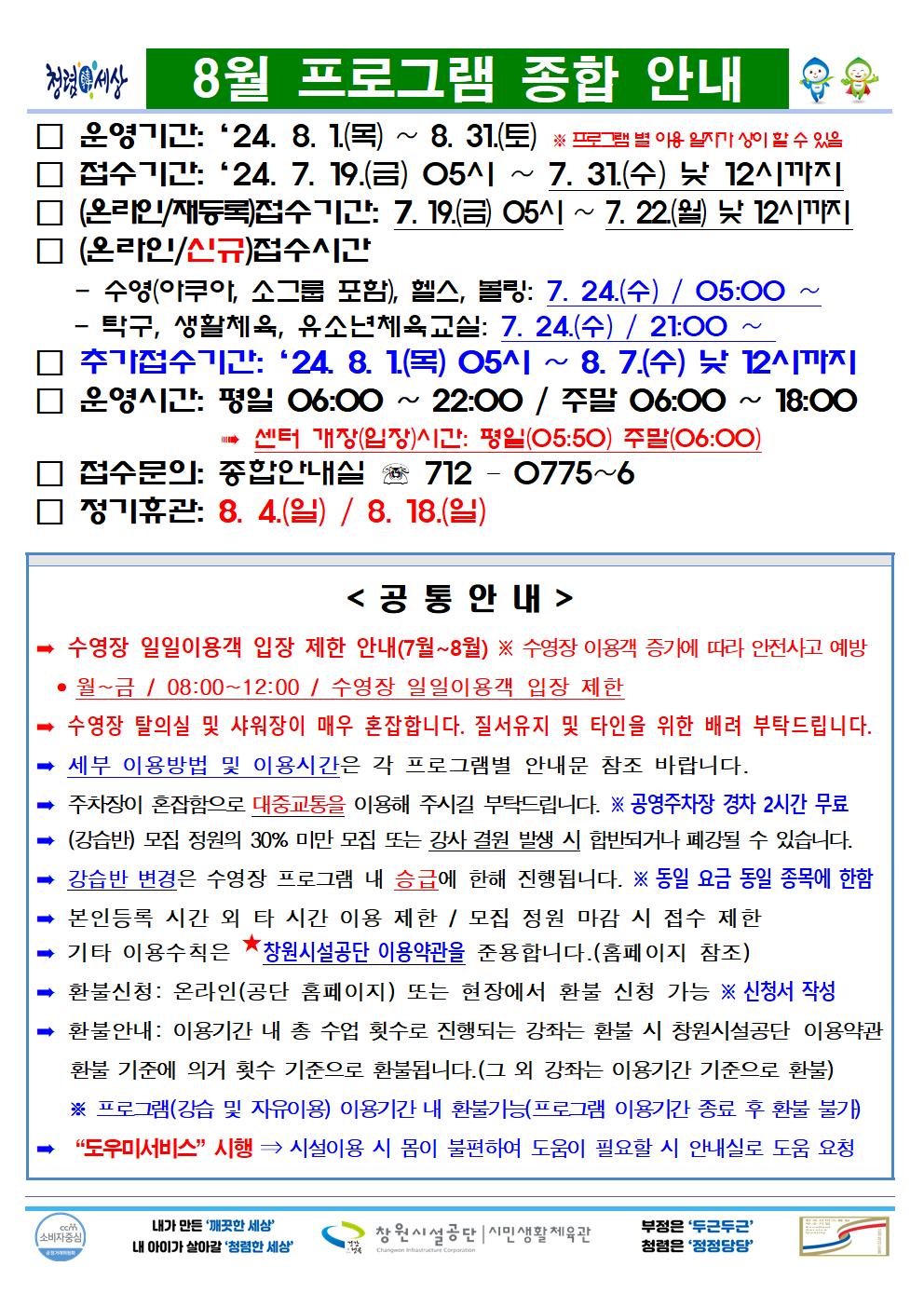 8월 프로그램 종합 안내 □ 운영기간: ´24. 8. 1(목) ~ 8. 31.(토) ※ 프로그램 별 이용 일자가 상이 할 수 있음 □ 접수기간: ´24. 7. 19.(금) 05시 ~ 7. 31.(수) 낮 12시까지 □ (온라인/재등록)접수 기간: 7. 19.(금) 05시 ~ 7. 22(월) 낮 12시까지 □ (온라인/신규)접수시간 - 수영(아쿠아, 소그룹 포함), 헬스, 볼링: 7. 24.(수) / 05:00 ~ - 탁구, 생활체육, 유소년체육교실: 7. 24.(수) / 21:00 ~ □ 추가접수기간: ´24. 8. 1(목) 05시 ~ 8. 7.(수) 낮 12시까지 □ 운영시간: 평일 06:00 ~ 22:00 / 주말 06:00 ~ 18:00 → 센터 개장(입장)시간: 평일(05:50) 주말(06:00) □ 접수문의: 종합안내실 ☏ 712 - 0775~6 □ 정기휴관: 8. 4.(일) / 8. 18.(일) &lt;공통안내&gt; ⇒ 수영장 일일이용객 입장 제한 안내(7월~8월) ※ 수영장 이용객 증가에 따라 안전사고 예방 ⇒ 월~금 / 08:00~12:00 / 수영장 일일이용객 입장 제한 ⇒ 수영장 탈의실 및 샤워장이 매우 혼잡합니다. 질서유지 및 타인을 위한 배려 부탁드립니다. ⇒ 세부 이용방법 및 이용시간은 각 프로그램별 안내문 침조 바랍니다. ⇒ 주차장이 혼잡함으로 대중교통을 이용해 주시길 부탁드립니다. ※ 공영주차창 경차 2시간 무료 ⇒ (강습반) 모집 정원의 30% 미만 모집 또는 강사 결원 발생 시 합반되거나 폐강될 수 있습니다. ⇒ 강습반 변경은 수영장 프로그램 내 승급에 한해 진행됩니다. ※ 동일 요금 동일 종목에 한함 ⇒ 본인등록 시간 외 타 시간 이용 제한 / 모집 정원 마감 시 접수 제한 ⇒ 기타 이용수칙은 ★창원시설공단 이용약관을 준용합니다.(홈페이지 참조) ⇒ 환불신청: 온라인(공단 홈페이지) 또는 현장에서 환불 신청 가능 ※ 신청서 작성 ⇒ 환불안내 : 이용기간 내 총 수업 횟수로 진행되는 강좌는 환불 시 창원시설공단 이용약관 환불 기준에 의거 횟수 기준으로 환불됩니다.(그 외 강좌는 이용기간 기준으로 환불) ※ 프로그램(강습 및 자유이용) 이용기간 내 환불가능(프로그램 이용기간 종료 후 환불 불가) ⇒ 〃도우미서비스〃 시행 ⇒ 시설이용 시 몸이 불편하여 도움이 필요할 시 안내실로 도움 요청 창원시설공단 | 시민생활체육관