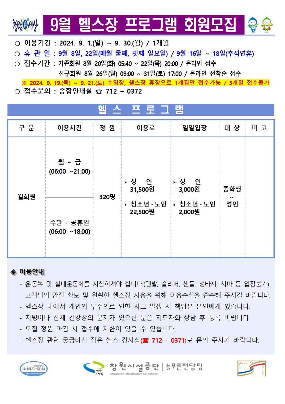 9월 헬스장 프로그램 회원모집 ○ 이용기간: 2024. 9. 1.(일) ~ 9.30.(월) / 1개월 ○휴관일 : 9월 8일, 22일(매월 둘째, 넷째 일요일) / 9월 16일~18일(추석연휴) ○ 접수기간 : 기존회원 8월 20일(화) 05:40~22일(목) 20:00/ 온라인 접수 신규회원 8월 26일(월) 09:00~ 31일(토) 17:00 / 온라인 선착순 접수 ※2024.9.19.(목) ~ 9. 21.(토) 수영장, 헬스장 휴장으로 1개월만 접수가능 / 3개월 접수불가 ○ 접수문의: 종합안내실 712-0372 구분 이용시간 헬스 프로그램 정원 이용료 일일입장 대상 비고 월~금 (06:00~21:00) 성인 31,500원 성인 3,000원 중학생 월회원 320명 청소년·노인 22,500원 청소년·노인 성인 2,000원 주말·공휴일 (06:00~18:00) ◆ 이용안내 운동복 및 실내운동화를 지참하시야 합니다.(맨발, 슬리퍼, 샌들, 청바지, 치마 등 입장불가) 고객님의 안전 확보 및 원활한 헬스장 사용을 위해 이용수칙을 준수해 주시길 바랍니다. 헬스장 내에서 개인의 부주의로 인한 사고 발생 시 책임은 본인에게 있습니다. 지병이나 신체 건강상의 문제가 있으신 분은 지도자와 상담 후 등록 바랍니다. - 모집 정원 마감 시 접수에 제한이 있을 수 있습니다. - 헬스장 관련 궁금하신 점은 헬스 강사실(712-0371)로 문의 주시기 바랍니다. 창원시설공단 | 늘푸른전당팀
