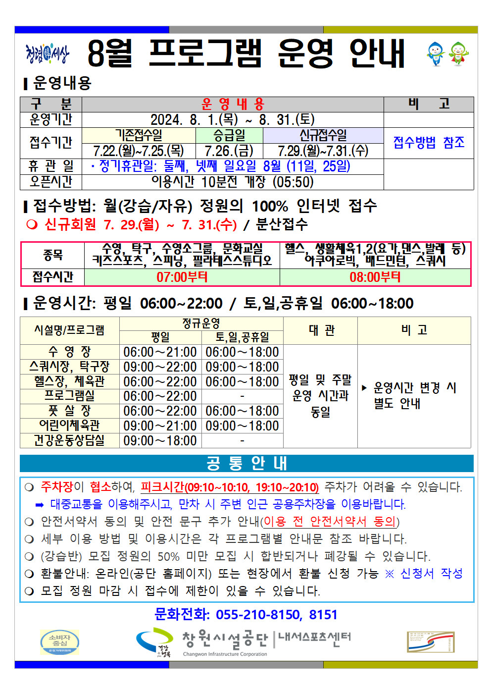 8월 프로그램 운영 안내 ■ 운영내용 구분 운영내용 비고 운영기간 2024. 8. 1.(목) ~ 8. 31.(토) 접수기간 기존접수일 7. 22.(월)~7. 25.(목) 승급일 7. 26.(금) 신규접수일 7. 29.(월) ~ 7. 31.(수) 접수방법 참조 휴관일 · 정기휴관일: 둘째, 넷째 일요일 8월 (11일, 25일) 오픈시간 이용시간 10분전 개장 (05:50) ■ 접수방법: 월(강습/자유) 정원의 100% 인터넷 접수 ○ 신규회원 7. 29.(월) ~ 7. 31.(수) / 분산접수 종목 접수시간 수영, 탁구, 수영소그룹, 문화교실, 키즈스포츠, 스피닝, 필라테스스튜디오 07:00부터 헬스, 생활체육1,2(요가, 댄스, 발레 등) 아쿠아로빅, 배드민턴, 스쿼시 08:00부터 ■ 운영시간: 평일 06:00~22:00 / 토,일,공휴일 06:00~18:00 시설명/프로그램 정규운영 평일 토,일,공휴일 대관 비고 수영장 06:00~21:00 06:00~18:00 스쿼시장, 탁구장 06:00~22:00 09:00~18:00 헬스장, 체육관 06:00~22:00 06:00~18:00 프로그램실 06:00~22:00 - 풋살장 06:00~22:00 06:00~18:00 어린이체육관 09:00~21:00 09:00~18:00 건강운동상담실 09:00~18:00 - 평일 및 주말 운영 시간과 동일 ▶ 운영시간 변경 시 별도 안내 공통안내 ○ 주차장이 협소하여, 피크시간(09:10~10:10, 19:10~20:10) 주차가 어려울 수 있습니다. ⇒ 대중교통을 이용해주시고, 만차 시 주변 인근 공용주차장을 이용바랍니다. ○ 안전서약서 동의 및 안전 문구 추가 안내(이용 전 안전서약서 동의) ○ 세부 이용 방법 및 이용시간은 각 프로그램별 안내문 참조 바랍니다. ○ (강습반) 모집 정원의 50% 미만 모집 시 합반되거나 폐강될 수 있습니다. ○ 환불안내: 온라인(공단 홈페이지) 또는 현장에서 환불 신청 가능 ※ 신청서 작성 ○ 모집 정원 마감 시 접수에 제한이 있을 수 있습니다. 문의전화: 055-210-8150, 8151 창원시설공단 | 내서스포츠센터