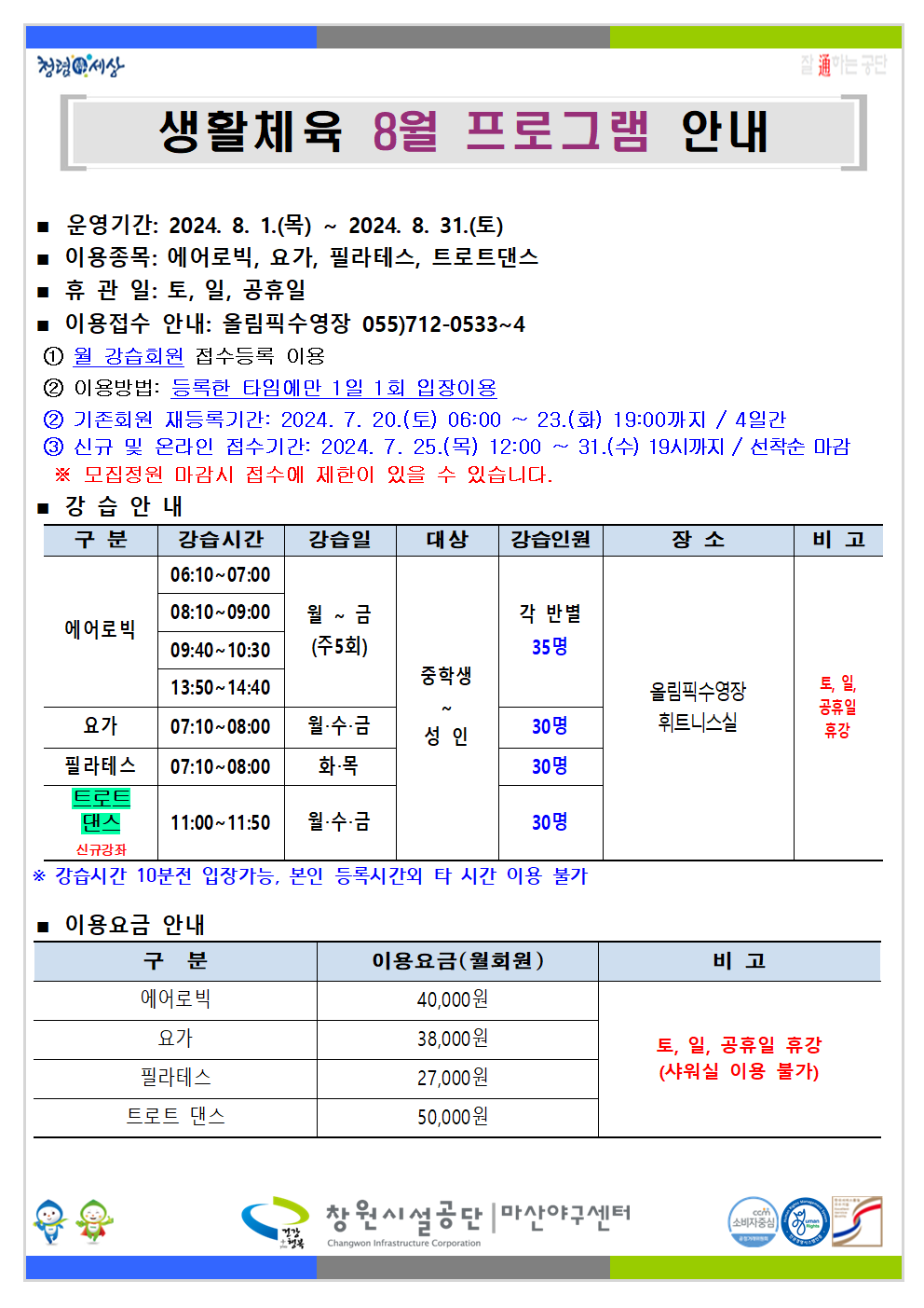 생활체육 8월 프로그램 안내 ■ 운영기간: 2024. 8. 1.(목) ~ 2024. 8. 31.(토) ■ 이용종목: 에어로빅, 요가, 필라테스, 트로트댄스 ■ 휴관일: 토, 일, 공휴일 ■ 이용접수 안내: 올림픽수영장 055)712-0533~4 ① 월 강습회원 접수등록 이용 ② 이용방법: 등록한 타임에만 1일 1회 입장이용 ③ 기존회원 재등록기간: 2024. 7. 20.(토) 06:00 ~ 23.(화) 19:00까지 / 4일간 ④ 신규 및 온라인 접수기간: 2024. 7. 25.(목) 12:00 ~ 31.(수) 19시까지 / 선착순 마감 ※ 모집정원 마감시 접수에 제한이 있을 수 있습니다. ■ 강습안내 구분 강습시간 강습일 대상 강습인원 장소 비고 에어로빅 06:10~07:00 08:10~09:00 09:40~10:30 13:50~14:40 월~금(주5회) 중학생~성인 각 반별 35명 요가 07:10~08:00 월·수·금 중학생~성인 30명 필라테스 07:10~08:00 화·목 중학생~성인 30명 트로트댄스 신규강좌 11:00~11:50 월·수·금 중학생~성인 30명 올림픽수영장 휘트니스실 토, 일, 공휴일 휴강 ※ 강습시간 10분전 입장가능, 본인 등록시간 외 타 시간 이용 불가 ■ 이용요금 안내 구분 이용요금(월회원) 비고 에어로빅 40,000원 요가 38,000원 필라테스 27,000원 트로트 댄스 50,000원 토, 일, 공휴일 휴강(샤워실 이용 불가) 창원시설공단 | 마산야구센터